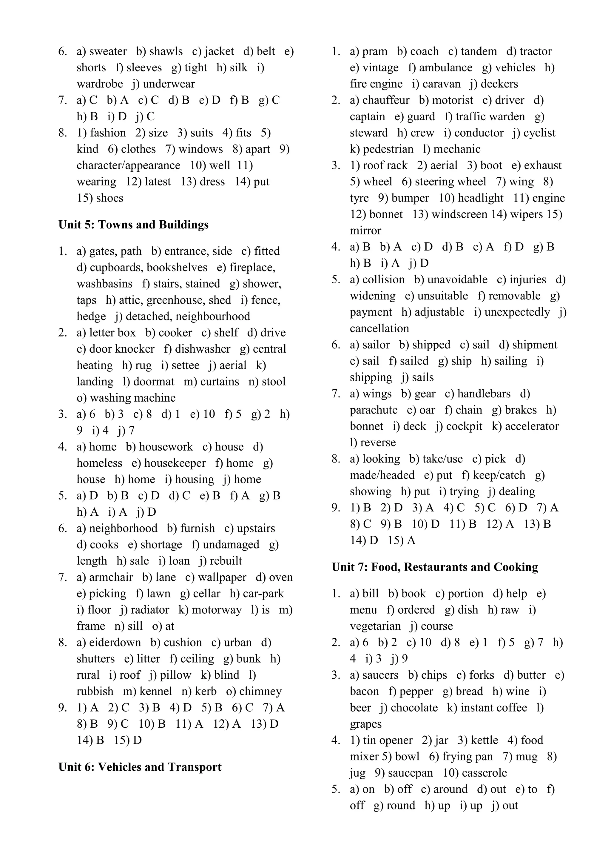 6. a) sweater b) shawls c) jacket d) belt e)
shorts f) sleeves g) tight h) silk i)
wardrobe j) underwear
7. a) C b) A c) C d) B e) D f) B g) C
h) B i) D j) C
8. 1) fashion 2) size 3) suits 4) fits 5)
kind 6) clothes 7) windows 8) apart 9)
character/appearance 10) well 11)
wearing 12) latest 13) dress 14) put
15) shoes
Unit 5: Towns and Buildings
1. a) gates, path b) entrance, side c) fitted
d) cupboards, bookshelves e) fireplace,
washbasins f) stairs, stained g) shower,
taps h) attic, greenhouse, shed i) fence,
hedge j) detached, neighbourhood
2. a) letter box b) cooker c) shelf d) drive
e) door knocker f) dishwasher g) central
heating h) rug i) settee j) aerial k)
landing l) doormat m) curtains n) stool
o) washing machine
3. a) 6 b) 3 c) 8 d) 1 e) 10 f) 5 g) 2 h)
9 i) 4 j) 7
4. a) home b) housework c) house d)
homeless e) housekeeper f) home g)
house h) home i) housing j) home
5. a) D b) B c) D d) C e) B f) A g) B
h) A i) A j) D
6. a) neighborhood b) furnish c) upstairs
d) cooks e) shortage f) undamaged g)
length h) sale i) loan j) rebuilt
7. a) armchair b) lane c) wallpaper d) oven
e) picking f) lawn g) cellar h) car-park
i) floor j) radiator k) motorway l) is m)
frame n) sill o) at
8. a) eiderdown b) cushion c) urban d)
shutters e) litter f) ceiling g) bunk h)
rural i) roof j) pillow k) blind l)
rubbish m) kennel n) kerb o) chimney
9. 1) A 2) C 3) B 4) D 5) B 6) C 7) A
8) B 9) C 10) B 11) A 12) A 13) D
14) B 15) D
Unit 6: Vehicles and Transport
1. a) pram b) coach c) tandem d) tractor
e) vintage f) ambulance g) vehicles h)
fire engine i) caravan j) deckers
2. a) chauffeur b) motorist c) driver d)
captain e) guard f) traffic warden g)
steward h) crew i) conductor j) cyclist
k) pedestrian l) mechanic
3. 1) roof rack 2) aerial 3) boot e) exhaust
5) wheel 6) steering wheel 7) wing 8)
tyre 9) bumper 10) headlight 11) engine
12) bonnet 13) windscreen 14) wipers 15)
mirror
4. a) B b) A c) D d) B e) A f) D g) B
h) B i) A j) D
5. a) collision b) unavoidable c) injuries d)
widening e) unsuitable f) removable g)
payment h) adjustable i) unexpectedly j)
cancellation
6. a) sailor b) shipped c) sail d) shipment
e) sail f) sailed g) ship h) sailing i)
shipping j) sails
7. a) wings b) gear c) handlebars d)
parachute e) oar f) chain g) brakes h)
bonnet i) deck j) cockpit k) accelerator
l) reverse
8. a) looking b) take/use c) pick d)
made/headed e) put f) keep/catch g)
showing h) put i) trying j) dealing
9. 1) B 2) D 3) A 4) C 5) C 6) D 7) A
8) C 9) B 10) D 11) B 12) A 13) B
14) D 15) A
Unit 7: Food, Restaurants and Cooking
1. a) bill b) book c) portion d) help e)
menu f) ordered g) dish h) raw i)
vegetarian j) course
2. a) 6 b) 2 c) 10 d) 8 e) 1 f) 5 g) 7 h)
4 i) 3 j) 9
3. a) saucers b) chips c) forks d) butter e)
bacon f) pepper g) bread h) wine i)
beer j) chocolate k) instant coffee l)
grapes
4. 1) tin opener 2) jar 3) kettle 4) food
mixer 5) bowl 6) frying pan 7) mug 8)
jug 9) saucepan 10) casserole
5. a) on b) off c) around d) out e) to f)
off g) round h) up i) up j) out
 