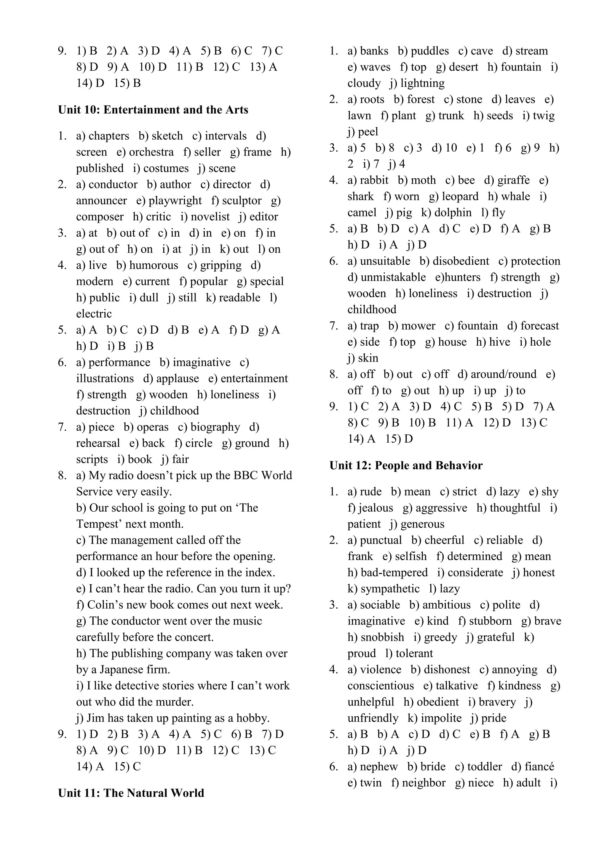 9. 1) B 2) A 3) D 4) A 5) B 6) C 7) C
8) D 9) A 10) D 11) B 12) C 13) A
14) D 15) B
Unit 10: Entertainment and the Arts
1. a) chapters b) sketch c) intervals d)
screen e) orchestra f) seller g) frame h)
published i) costumes j) scene
2. a) conductor b) author c) director d)
announcer e) playwright f) sculptor g)
composer h) critic i) novelist j) editor
3. a) at b) out of c) in d) in e) on f) in
g) out of h) on i) at j) in k) out l) on
4. a) live b) humorous c) gripping d)
modern e) current f) popular g) special
h) public i) dull j) still k) readable l)
electric
5. a) A b) C c) D d) B e) A f) D g) A
h) D i) B j) B
6. a) performance b) imaginative c)
illustrations d) applause e) entertainment
f) strength g) wooden h) loneliness i)
destruction j) childhood
7. a) piece b) operas c) biography d)
rehearsal e) back f) circle g) ground h)
scripts i) book j) fair
8. a) My radio doesn’t pick up the BBC World
Service very easily.
b) Our school is going to put on ‘The
Tempest’ next month.
c) The management called off the
performance an hour before the opening.
d) I looked up the reference in the index.
e) I can’t hear the radio. Can you turn it up?
f) Colin’s new book comes out next week.
g) The conductor went over the music
carefully before the concert.
h) The publishing company was taken over
by a Japanese firm.
i) I like detective stories where I can’t work
out who did the murder.
j) Jim has taken up painting as a hobby.
9. 1) D 2) B 3) A 4) A 5) C 6) B 7) D
8) A 9) C 10) D 11) B 12) C 13) C
14) A 15) C
Unit 11: The Natural World
1. a) banks b) puddles c) cave d) stream
e) waves f) top g) desert h) fountain i)
cloudy j) lightning
2. a) roots b) forest c) stone d) leaves e)
lawn f) plant g) trunk h) seeds i) twig
j) peel
3. a) 5 b) 8 c) 3 d) 10 e) 1 f) 6 g) 9 h)
2 i) 7 j) 4
4. a) rabbit b) moth c) bee d) giraffe e)
shark f) worn g) leopard h) whale i)
camel j) pig k) dolphin l) fly
5. a) B b) D c) A d) C e) D f) A g) B
h) D i) A j) D
6. a) unsuitable b) disobedient c) protection
d) unmistakable e)hunters f) strength g)
wooden h) loneliness i) destruction j)
childhood
7. a) trap b) mower c) fountain d) forecast
e) side f) top g) house h) hive i) hole
j) skin
8. a) off b) out c) off d) around/round e)
off f) to g) out h) up i) up j) to
9. 1) C 2) A 3) D 4) C 5) B 5) D 7) A
8) C 9) B 10) B 11) A 12) D 13) C
14) A 15) D
Unit 12: People and Behavior
1. a) rude b) mean c) strict d) lazy e) shy
f) jealous g) aggressive h) thoughtful i)
patient j) generous
2. a) punctual b) cheerful c) reliable d)
frank e) selfish f) determined g) mean
h) bad-tempered i) considerate j) honest
k) sympathetic l) lazy
3. a) sociable b) ambitious c) polite d)
imaginative e) kind f) stubborn g) brave
h) snobbish i) greedy j) grateful k)
proud l) tolerant
4. a) violence b) dishonest c) annoying d)
conscientious e) talkative f) kindness g)
unhelpful h) obedient i) bravery j)
unfriendly k) impolite j) pride
5. a) B b) A c) D d) C e) B f) A g) B
h) D i) A j) D
6. a) nephew b) bride c) toddler d) fiancé
e) twin f) neighbor g) niece h) adult i)
 