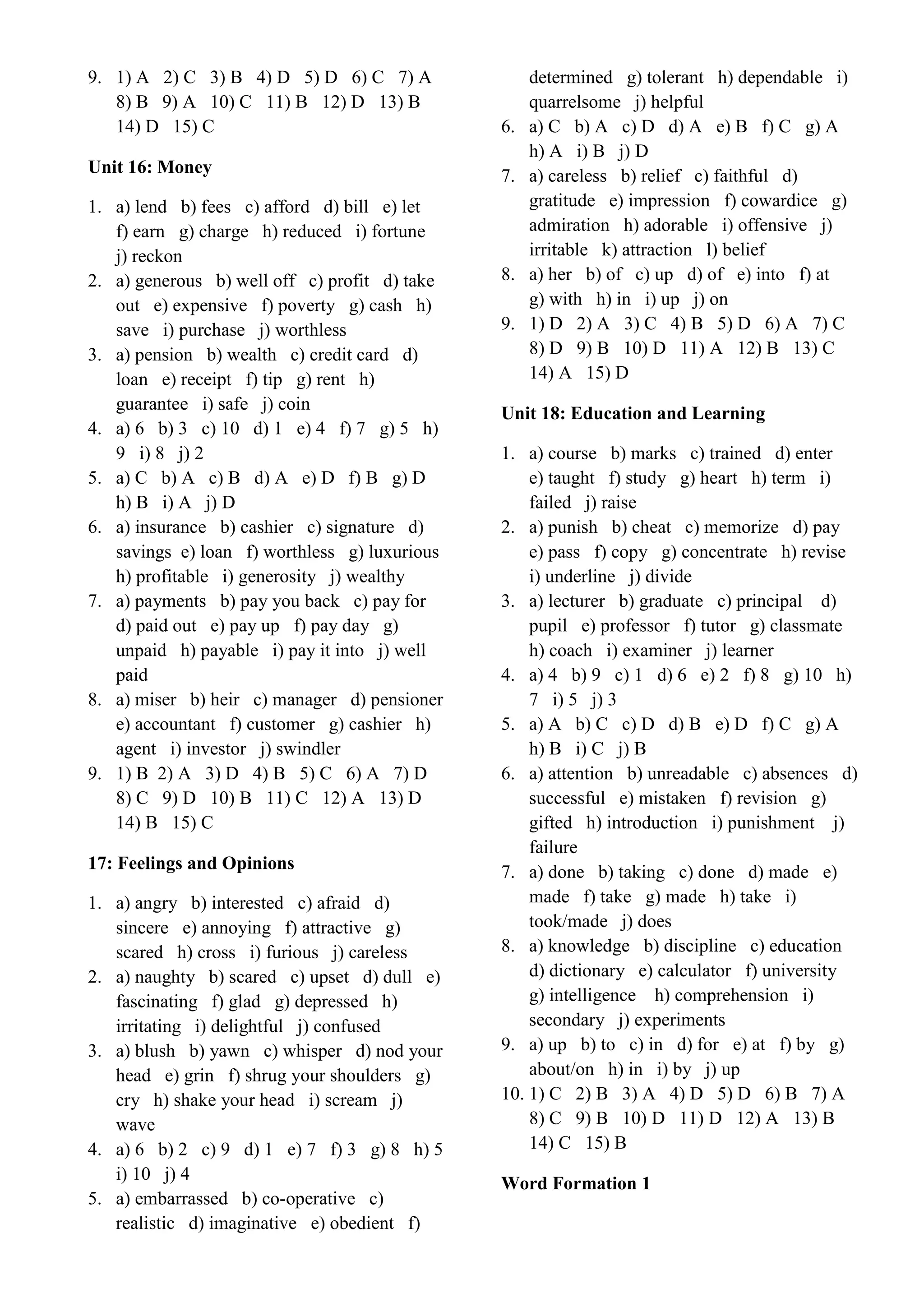 9. 1) A 2) C 3) B 4) D 5) D 6) C 7) A
8) B 9) A 10) C 11) B 12) D 13) B
14) D 15) C
Unit 16: Money
1. a) lend b) fees c) afford d) bill e) let
f) earn g) charge h) reduced i) fortune
j) reckon
2. a) generous b) well off c) profit d) take
out e) expensive f) poverty g) cash h)
save i) purchase j) worthless
3. a) pension b) wealth c) credit card d)
loan e) receipt f) tip g) rent h)
guarantee i) safe j) coin
4. a) 6 b) 3 c) 10 d) 1 e) 4 f) 7 g) 5 h)
9 i) 8 j) 2
5. a) C b) A c) B d) A e) D f) B g) D
h) B i) A j) D
6. a) insurance b) cashier c) signature d)
savings e) loan f) worthless g) luxurious
h) profitable i) generosity j) wealthy
7. a) payments b) pay you back c) pay for
d) paid out e) pay up f) pay day g)
unpaid h) payable i) pay it into j) well
paid
8. a) miser b) heir c) manager d) pensioner
e) accountant f) customer g) cashier h)
agent i) investor j) swindler
9. 1) B 2) A 3) D 4) B 5) C 6) A 7) D
8) C 9) D 10) B 11) C 12) A 13) D
14) B 15) C
17: Feelings and Opinions
1. a) angry b) interested c) afraid d)
sincere e) annoying f) attractive g)
scared h) cross i) furious j) careless
2. a) naughty b) scared c) upset d) dull e)
fascinating f) glad g) depressed h)
irritating i) delightful j) confused
3. a) blush b) yawn c) whisper d) nod your
head e) grin f) shrug your shoulders g)
cry h) shake your head i) scream j)
wave
4. a) 6 b) 2 c) 9 d) 1 e) 7 f) 3 g) 8 h) 5
i) 10 j) 4
5. a) embarrassed b) co-operative c)
realistic d) imaginative e) obedient f)
determined g) tolerant h) dependable i)
quarrelsome j) helpful
6. a) C b) A c) D d) A e) B f) C g) A
h) A i) B j) D
7. a) careless b) relief c) faithful d)
gratitude e) impression f) cowardice g)
admiration h) adorable i) offensive j)
irritable k) attraction l) belief
8. a) her b) of c) up d) of e) into f) at
g) with h) in i) up j) on
9. 1) D 2) A 3) C 4) B 5) D 6) A 7) C
8) D 9) B 10) D 11) A 12) B 13) C
14) A 15) D
Unit 18: Education and Learning
1. a) course b) marks c) trained d) enter
e) taught f) study g) heart h) term i)
failed j) raise
2. a) punish b) cheat c) memorize d) pay
e) pass f) copy g) concentrate h) revise
i) underline j) divide
3. a) lecturer b) graduate c) principal d)
pupil e) professor f) tutor g) classmate
h) coach i) examiner j) learner
4. a) 4 b) 9 c) 1 d) 6 e) 2 f) 8 g) 10 h)
7 i) 5 j) 3
5. a) A b) C c) D d) B e) D f) C g) A
h) B i) C j) B
6. a) attention b) unreadable c) absences d)
successful e) mistaken f) revision g)
gifted h) introduction i) punishment j)
failure
7. a) done b) taking c) done d) made e)
made f) take g) made h) take i)
took/made j) does
8. a) knowledge b) discipline c) education
d) dictionary e) calculator f) university
g) intelligence h) comprehension i)
secondary j) experiments
9. a) up b) to c) in d) for e) at f) by g)
about/on h) in i) by j) up
10. 1) C 2) B 3) A 4) D 5) D 6) B 7) A
8) C 9) B 10) D 11) D 12) A 13) B
14) C 15) B
Word Formation 1
 