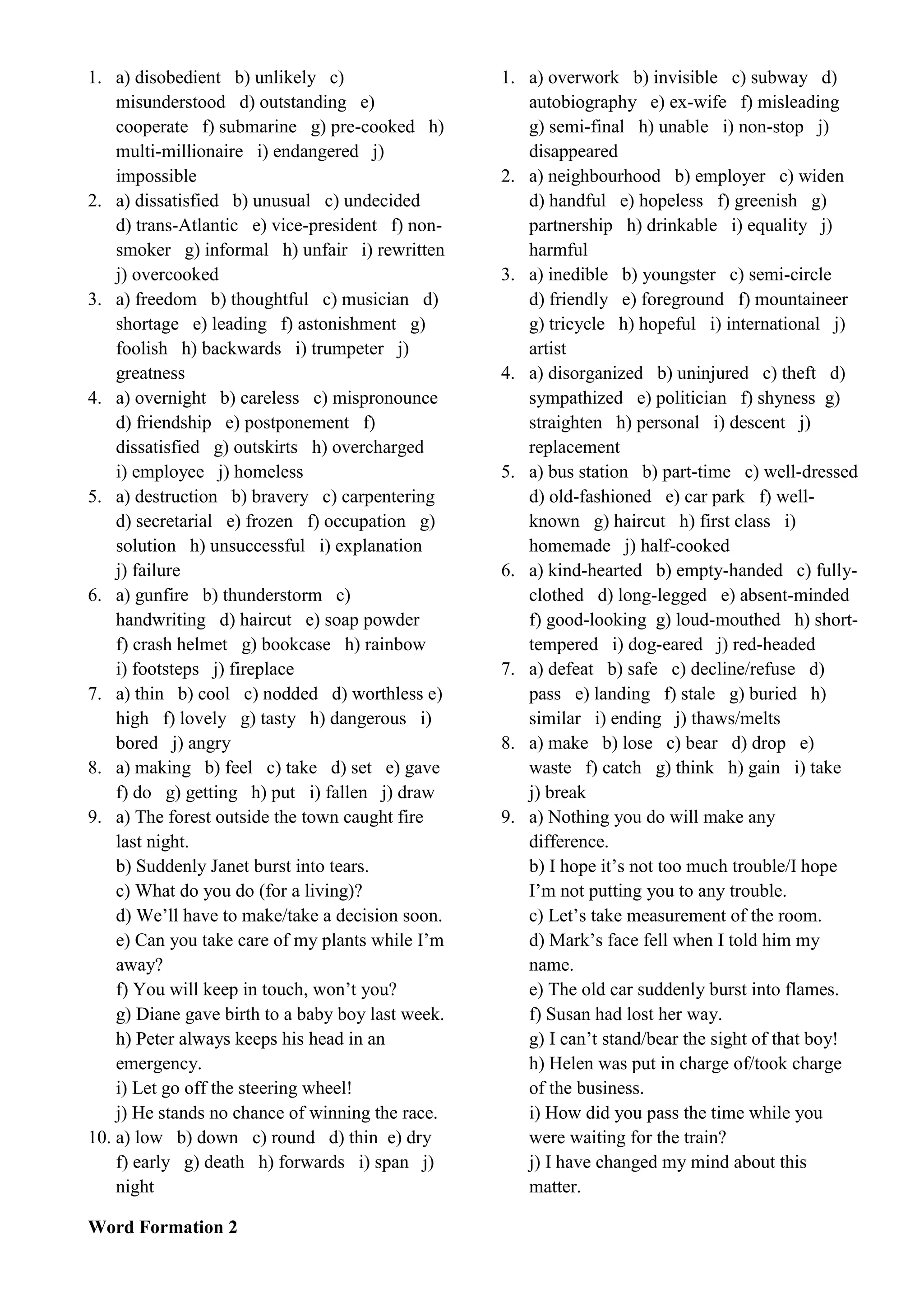 1. a) disobedient b) unlikely c)
misunderstood d) outstanding e)
cooperate f) submarine g) pre-cooked h)
multi-millionaire i) endangered j)
impossible
2. a) dissatisfied b) unusual c) undecided
d) trans-Atlantic e) vice-president f) non-
smoker g) informal h) unfair i) rewritten
j) overcooked
3. a) freedom b) thoughtful c) musician d)
shortage e) leading f) astonishment g)
foolish h) backwards i) trumpeter j)
greatness
4. a) overnight b) careless c) mispronounce
d) friendship e) postponement f)
dissatisfied g) outskirts h) overcharged
i) employee j) homeless
5. a) destruction b) bravery c) carpentering
d) secretarial e) frozen f) occupation g)
solution h) unsuccessful i) explanation
j) failure
6. a) gunfire b) thunderstorm c)
handwriting d) haircut e) soap powder
f) crash helmet g) bookcase h) rainbow
i) footsteps j) fireplace
7. a) thin b) cool c) nodded d) worthless e)
high f) lovely g) tasty h) dangerous i)
bored j) angry
8. a) making b) feel c) take d) set e) gave
f) do g) getting h) put i) fallen j) draw
9. a) The forest outside the town caught fire
last night.
b) Suddenly Janet burst into tears.
c) What do you do (for a living)?
d) We’ll have to make/take a decision soon.
e) Can you take care of my plants while I’m
away?
f) You will keep in touch, won’t you?
g) Diane gave birth to a baby boy last week.
h) Peter always keeps his head in an
emergency.
i) Let go off the steering wheel!
j) He stands no chance of winning the race.
10. a) low b) down c) round d) thin e) dry
f) early g) death h) forwards i) span j)
night
Word Formation 2
1. a) overwork b) invisible c) subway d)
autobiography e) ex-wife f) misleading
g) semi-final h) unable i) non-stop j)
disappeared
2. a) neighbourhood b) employer c) widen
d) handful e) hopeless f) greenish g)
partnership h) drinkable i) equality j)
harmful
3. a) inedible b) youngster c) semi-circle
d) friendly e) foreground f) mountaineer
g) tricycle h) hopeful i) international j)
artist
4. a) disorganized b) uninjured c) theft d)
sympathized e) politician f) shyness g)
straighten h) personal i) descent j)
replacement
5. a) bus station b) part-time c) well-dressed
d) old-fashioned e) car park f) well-
known g) haircut h) first class i)
homemade j) half-cooked
6. a) kind-hearted b) empty-handed c) fully-
clothed d) long-legged e) absent-minded
f) good-looking g) loud-mouthed h) short-
tempered i) dog-eared j) red-headed
7. a) defeat b) safe c) decline/refuse d)
pass e) landing f) stale g) buried h)
similar i) ending j) thaws/melts
8. a) make b) lose c) bear d) drop e)
waste f) catch g) think h) gain i) take
j) break
9. a) Nothing you do will make any
difference.
b) I hope it’s not too much trouble/I hope
I’m not putting you to any trouble.
c) Let’s take measurement of the room.
d) Mark’s face fell when I told him my
name.
e) The old car suddenly burst into flames.
f) Susan had lost her way.
g) I can’t stand/bear the sight of that boy!
h) Helen was put in charge of/took charge
of the business.
i) How did you pass the time while you
were waiting for the train?
j) I have changed my mind about this
matter.
 