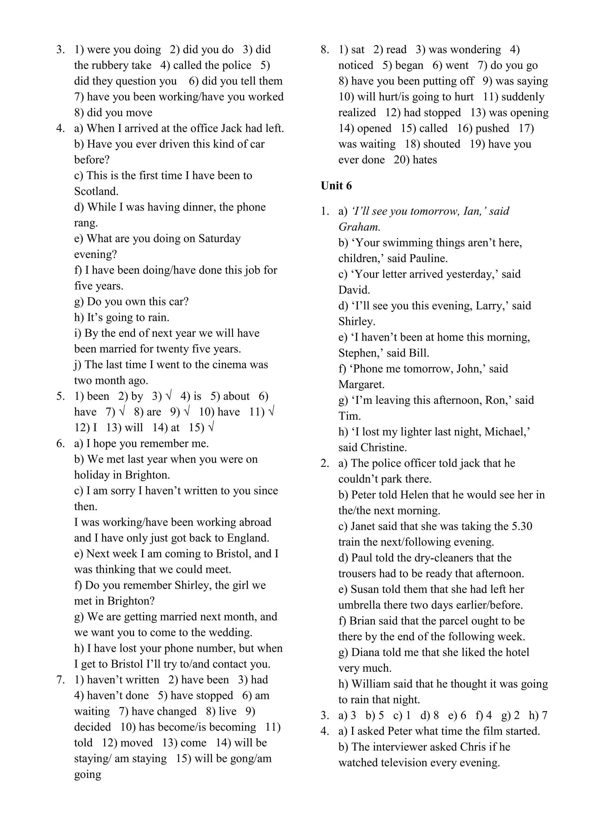 3. 1) were you doing 2) did you do 3) did
the rubbery take 4) called the police 5)
did they question you 6) did you tell them
7) have you been working/have you worked
8) did you move
4. a) When I arrived at the office Jack had left.
b) Have you ever driven this kind of car
before?
c) This is the first time I have been to
Scotland.
d) While I was having dinner, the phone
rang.
e) What are you doing on Saturday
evening?
f) I have been doing/have done this job for
five years.
g) Do you own this car?
h) It’s going to rain.
i) By the end of next year we will have
been married for twenty five years.
j) The last time I went to the cinema was
two month ago.
5. 1) been 2) by 3) √ 4) is 5) about 6)
have 7) √ 8) are 9) √ 10) have 11) √
12) I 13) will 14) at 15) √
6. a) I hope you remember me.
b) We met last year when you were on
holiday in Brighton.
c) I am sorry I haven’t written to you since
then.
I was working/have been working abroad
and I have only just got back to England.
e) Next week I am coming to Bristol, and I
was thinking that we could meet.
f) Do you remember Shirley, the girl we
met in Brighton?
g) We are getting married next month, and
we want you to come to the wedding.
h) I have lost your phone number, but when
I get to Bristol I’ll try to/and contact you.
7. 1) haven’t written 2) have been 3) had
4) haven’t done 5) have stopped 6) am
waiting 7) have changed 8) live 9)
decided 10) has become/is becoming 11)
told 12) moved 13) come 14) will be
staying/ am staying 15) will be gong/am
going
8. 1) sat 2) read 3) was wondering 4)
noticed 5) began 6) went 7) do you go
8) have you been putting off 9) was saying
10) will hurt/is going to hurt 11) suddenly
realized 12) had stopped 13) was opening
14) opened 15) called 16) pushed 17)
was waiting 18) shouted 19) have you
ever done 20) hates
Unit 6
1. a) ‘I’ll see you tomorrow, Ian,’ said
Graham.
b) ‘Your swimming things aren’t here,
children,’ said Pauline.
c) ‘Your letter arrived yesterday,’ said
David.
d) ‘I’ll see you this evening, Larry,’ said
Shirley.
e) ‘I haven’t been at home this morning,
Stephen,’ said Bill.
f) ‘Phone me tomorrow, John,’ said
Margaret.
g) ‘I’m leaving this afternoon, Ron,’ said
Tim.
h) ‘I lost my lighter last night, Michael,’
said Christine.
2. a) The police officer told jack that he
couldn’t park there.
b) Peter told Helen that he would see her in
the/the next morning.
c) Janet said that she was taking the 5.30
train the next/following evening.
d) Paul told the dry-cleaners that the
trousers had to be ready that afternoon.
e) Susan told them that she had left her
umbrella there two days earlier/before.
f) Brian said that the parcel ought to be
there by the end of the following week.
g) Diana told me that she liked the hotel
very much.
h) William said that he thought it was going
to rain that night.
3. a) 3 b) 5 c) 1 d) 8 e) 6 f) 4 g) 2 h) 7
4. a) I asked Peter what time the film started.
b) The interviewer asked Chris if he
watched television every evening.
 