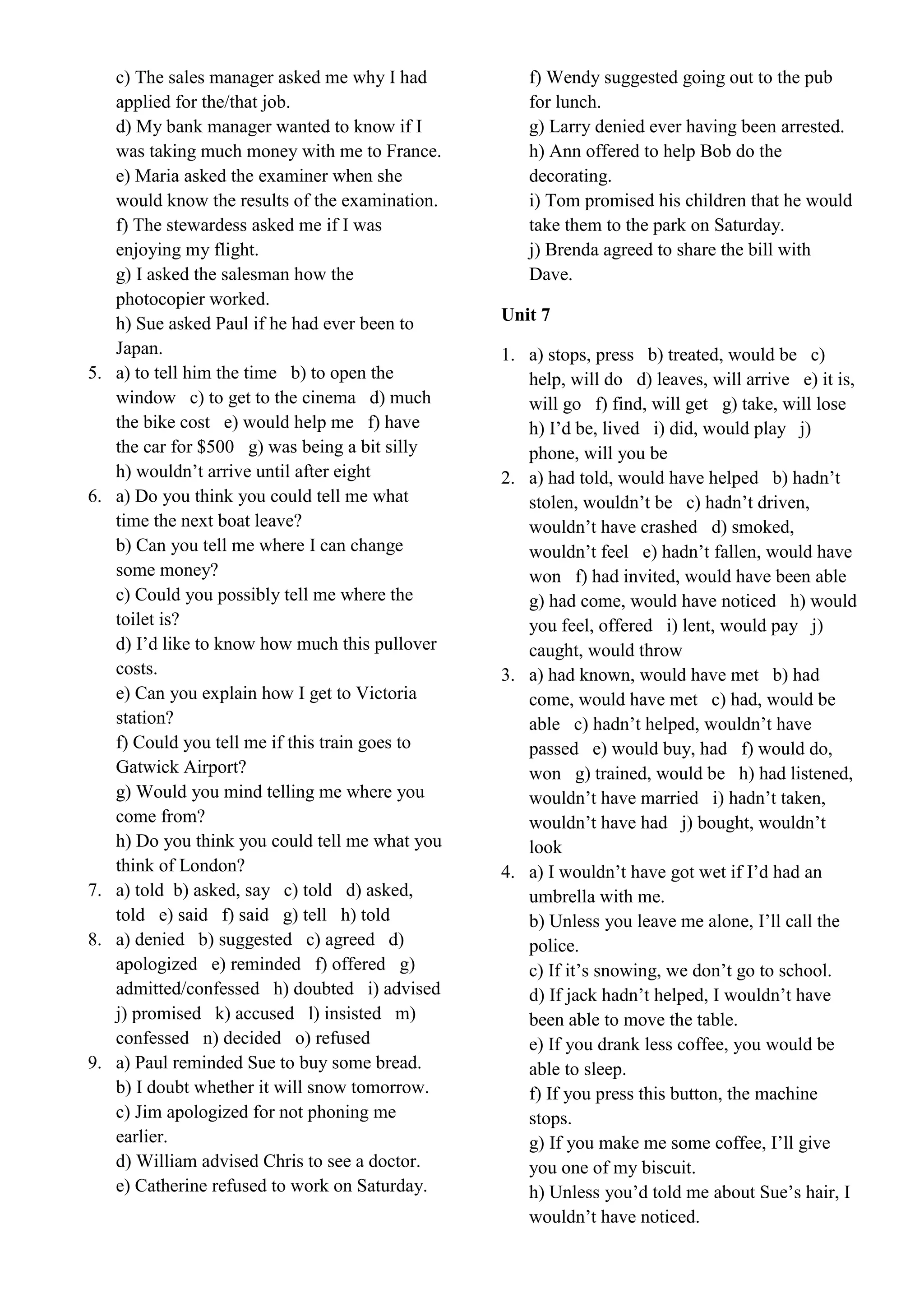 c) The sales manager asked me why I had
applied for the/that job.
d) My bank manager wanted to know if I
was taking much money with me to France.
e) Maria asked the examiner when she
would know the results of the examination.
f) The stewardess asked me if I was
enjoying my flight.
g) I asked the salesman how the
photocopier worked.
h) Sue asked Paul if he had ever been to
Japan.
5. a) to tell him the time b) to open the
window c) to get to the cinema d) much
the bike cost e) would help me f) have
the car for $500 g) was being a bit silly
h) wouldn’t arrive until after eight
6. a) Do you think you could tell me what
time the next boat leave?
b) Can you tell me where I can change
some money?
c) Could you possibly tell me where the
toilet is?
d) I’d like to know how much this pullover
costs.
e) Can you explain how I get to Victoria
station?
f) Could you tell me if this train goes to
Gatwick Airport?
g) Would you mind telling me where you
come from?
h) Do you think you could tell me what you
think of London?
7. a) told b) asked, say c) told d) asked,
told e) said f) said g) tell h) told
8. a) denied b) suggested c) agreed d)
apologized e) reminded f) offered g)
admitted/confessed h) doubted i) advised
j) promised k) accused l) insisted m)
confessed n) decided o) refused
9. a) Paul reminded Sue to buy some bread.
b) I doubt whether it will snow tomorrow.
c) Jim apologized for not phoning me
earlier.
d) William advised Chris to see a doctor.
e) Catherine refused to work on Saturday.
f) Wendy suggested going out to the pub
for lunch.
g) Larry denied ever having been arrested.
h) Ann offered to help Bob do the
decorating.
i) Tom promised his children that he would
take them to the park on Saturday.
j) Brenda agreed to share the bill with
Dave.
Unit 7
1. a) stops, press b) treated, would be c)
help, will do d) leaves, will arrive e) it is,
will go f) find, will get g) take, will lose
h) I’d be, lived i) did, would play j)
phone, will you be
2. a) had told, would have helped b) hadn’t
stolen, wouldn’t be c) hadn’t driven,
wouldn’t have crashed d) smoked,
wouldn’t feel e) hadn’t fallen, would have
won f) had invited, would have been able
g) had come, would have noticed h) would
you feel, offered i) lent, would pay j)
caught, would throw
3. a) had known, would have met b) had
come, would have met c) had, would be
able c) hadn’t helped, wouldn’t have
passed e) would buy, had f) would do,
won g) trained, would be h) had listened,
wouldn’t have married i) hadn’t taken,
wouldn’t have had j) bought, wouldn’t
look
4. a) I wouldn’t have got wet if I’d had an
umbrella with me.
b) Unless you leave me alone, I’ll call the
police.
c) If it’s snowing, we don’t go to school.
d) If jack hadn’t helped, I wouldn’t have
been able to move the table.
e) If you drank less coffee, you would be
able to sleep.
f) If you press this button, the machine
stops.
g) If you make me some coffee, I’ll give
you one of my biscuit.
h) Unless you’d told me about Sue’s hair, I
wouldn’t have noticed.
 