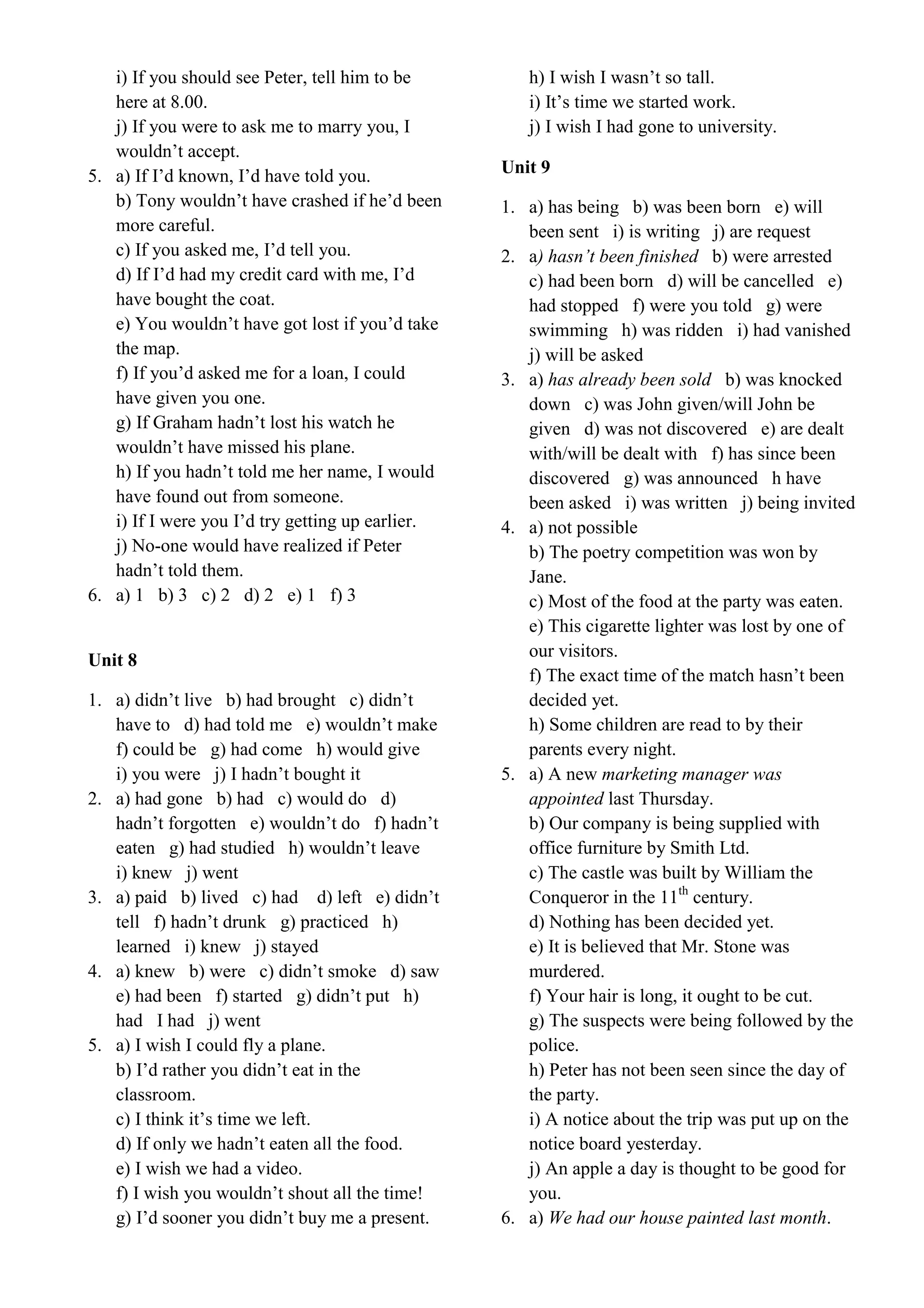 i) If you should see Peter, tell him to be
here at 8.00.
j) If you were to ask me to marry you, I
wouldn’t accept.
5. a) If I’d known, I’d have told you.
b) Tony wouldn’t have crashed if he’d been
more careful.
c) If you asked me, I’d tell you.
d) If I’d had my credit card with me, I’d
have bought the coat.
e) You wouldn’t have got lost if you’d take
the map.
f) If you’d asked me for a loan, I could
have given you one.
g) If Graham hadn’t lost his watch he
wouldn’t have missed his plane.
h) If you hadn’t told me her name, I would
have found out from someone.
i) If I were you I’d try getting up earlier.
j) No-one would have realized if Peter
hadn’t told them.
6. a) 1 b) 3 c) 2 d) 2 e) 1 f) 3
Unit 8
1. a) didn’t live b) had brought c) didn’t
have to d) had told me e) wouldn’t make
f) could be g) had come h) would give
i) you were j) I hadn’t bought it
2. a) had gone b) had c) would do d)
hadn’t forgotten e) wouldn’t do f) hadn’t
eaten g) had studied h) wouldn’t leave
i) knew j) went
3. a) paid b) lived c) had d) left e) didn’t
tell f) hadn’t drunk g) practiced h)
learned i) knew j) stayed
4. a) knew b) were c) didn’t smoke d) saw
e) had been f) started g) didn’t put h)
had I had j) went
5. a) I wish I could fly a plane.
b) I’d rather you didn’t eat in the
classroom.
c) I think it’s time we left.
d) If only we hadn’t eaten all the food.
e) I wish we had a video.
f) I wish you wouldn’t shout all the time!
g) I’d sooner you didn’t buy me a present.
h) I wish I wasn’t so tall.
i) It’s time we started work.
j) I wish I had gone to university.
Unit 9
1. a) has being b) was been born e) will
been sent i) is writing j) are request
2. a) hasn’t been finished b) were arrested
c) had been born d) will be cancelled e)
had stopped f) were you told g) were
swimming h) was ridden i) had vanished
j) will be asked
3. a) has already been sold b) was knocked
down c) was John given/will John be
given d) was not discovered e) are dealt
with/will be dealt with f) has since been
discovered g) was announced h have
been asked i) was written j) being invited
4. a) not possible
b) The poetry competition was won by
Jane.
c) Most of the food at the party was eaten.
e) This cigarette lighter was lost by one of
our visitors.
f) The exact time of the match hasn’t been
decided yet.
h) Some children are read to by their
parents every night.
5. a) A new marketing manager was
appointed last Thursday.
b) Our company is being supplied with
office furniture by Smith Ltd.
c) The castle was built by William the
Conqueror in the 11th
century.
d) Nothing has been decided yet.
e) It is believed that Mr. Stone was
murdered.
f) Your hair is long, it ought to be cut.
g) The suspects were being followed by the
police.
h) Peter has not been seen since the day of
the party.
i) A notice about the trip was put up on the
notice board yesterday.
j) An apple a day is thought to be good for
you.
6. a) We had our house painted last month.
 