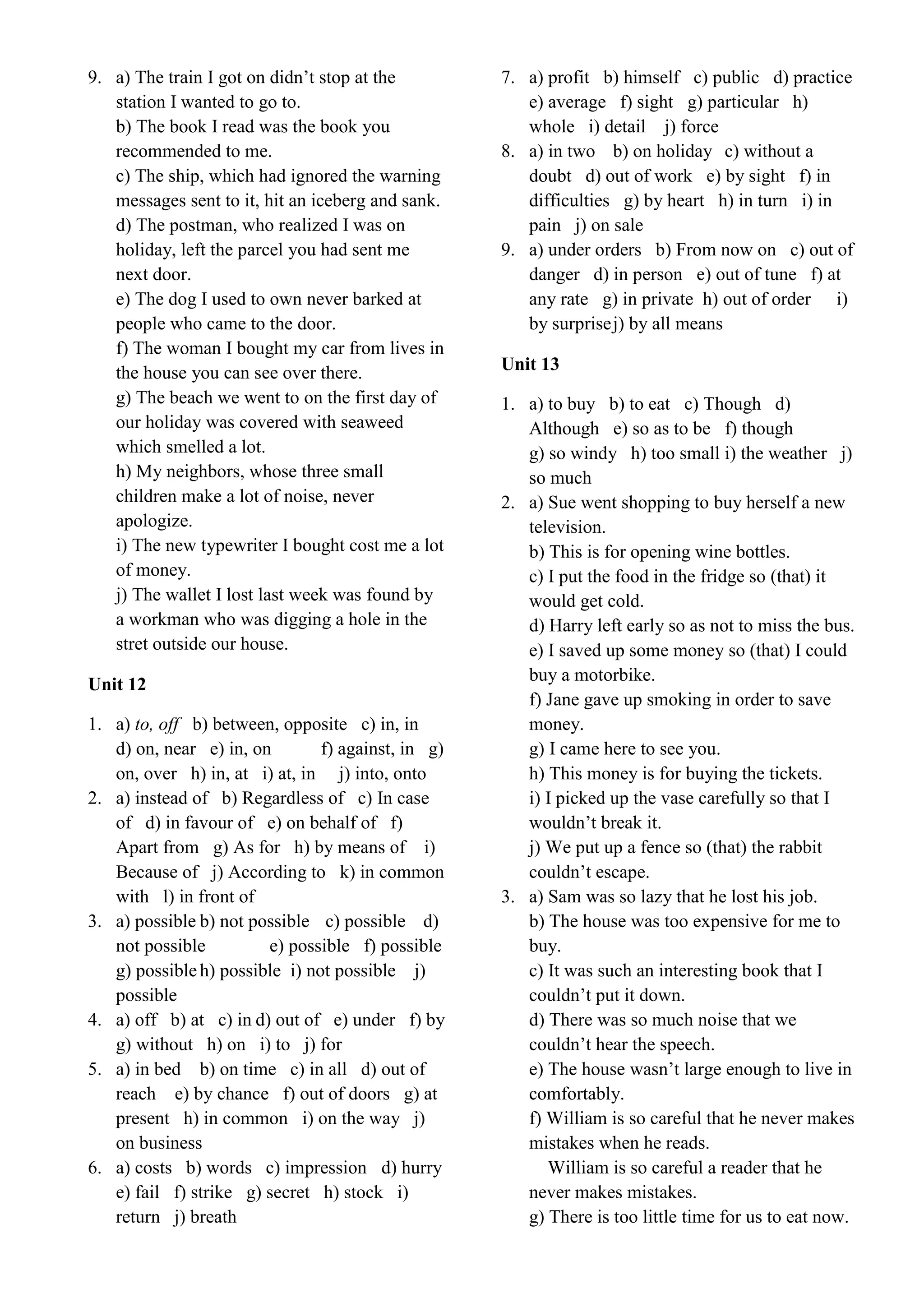 9. a) The train I got on didn’t stop at the
station I wanted to go to.
b) The book I read was the book you
recommended to me.
c) The ship, which had ignored the warning
messages sent to it, hit an iceberg and sank.
d) The postman, who realized I was on
holiday, left the parcel you had sent me
next door.
e) The dog I used to own never barked at
people who came to the door.
f) The woman I bought my car from lives in
the house you can see over there.
g) The beach we went to on the first day of
our holiday was covered with seaweed
which smelled a lot.
h) My neighbors, whose three small
children make a lot of noise, never
apologize.
i) The new typewriter I bought cost me a lot
of money.
j) The wallet I lost last week was found by
a workman who was digging a hole in the
stret outside our house.
Unit 12
1. a) to, off b) between, opposite c) in, in
d) on, near e) in, on f) against, in g)
on, over h) in, at i) at, in j) into, onto
2. a) instead of b) Regardless of c) In case
of d) in favour of e) on behalf of f)
Apart from g) As for h) by means of i)
Because of j) According to k) in common
with l) in front of
3. a) possible b) not possible c) possible d)
not possible e) possible f) possible
g) possibleh) possible i) not possible j)
possible
4. a) off b) at c) in d) out of e) under f) by
g) without h) on i) to j) for
5. a) in bed b) on time c) in all d) out of
reach e) by chance f) out of doors g) at
present h) in common i) on the way j)
on business
6. a) costs b) words c) impression d) hurry
e) fail f) strike g) secret h) stock i)
return j) breath
7. a) profit b) himself c) public d) practice
e) average f) sight g) particular h)
whole i) detail j) force
8. a) in two b) on holiday c) without a
doubt d) out of work e) by sight f) in
difficulties g) by heart h) in turn i) in
pain j) on sale
9. a) under orders b) From now on c) out of
danger d) in person e) out of tune f) at
any rate g) in private h) out of order i)
by surprisej) by all means
Unit 13
1. a) to buy b) to eat c) Though d)
Although e) so as to be f) though
g) so windy h) too small i) the weather j)
so much
2. a) Sue went shopping to buy herself a new
television.
b) This is for opening wine bottles.
c) I put the food in the fridge so (that) it
would get cold.
d) Harry left early so as not to miss the bus.
e) I saved up some money so (that) I could
buy a motorbike.
f) Jane gave up smoking in order to save
money.
g) I came here to see you.
h) This money is for buying the tickets.
i) I picked up the vase carefully so that I
wouldn’t break it.
j) We put up a fence so (that) the rabbit
couldn’t escape.
3. a) Sam was so lazy that he lost his job.
b) The house was too expensive for me to
buy.
c) It was such an interesting book that I
couldn’t put it down.
d) There was so much noise that we
couldn’t hear the speech.
e) The house wasn’t large enough to live in
comfortably.
f) William is so careful that he never makes
mistakes when he reads.
William is so careful a reader that he
never makes mistakes.
g) There is too little time for us to eat now.
 