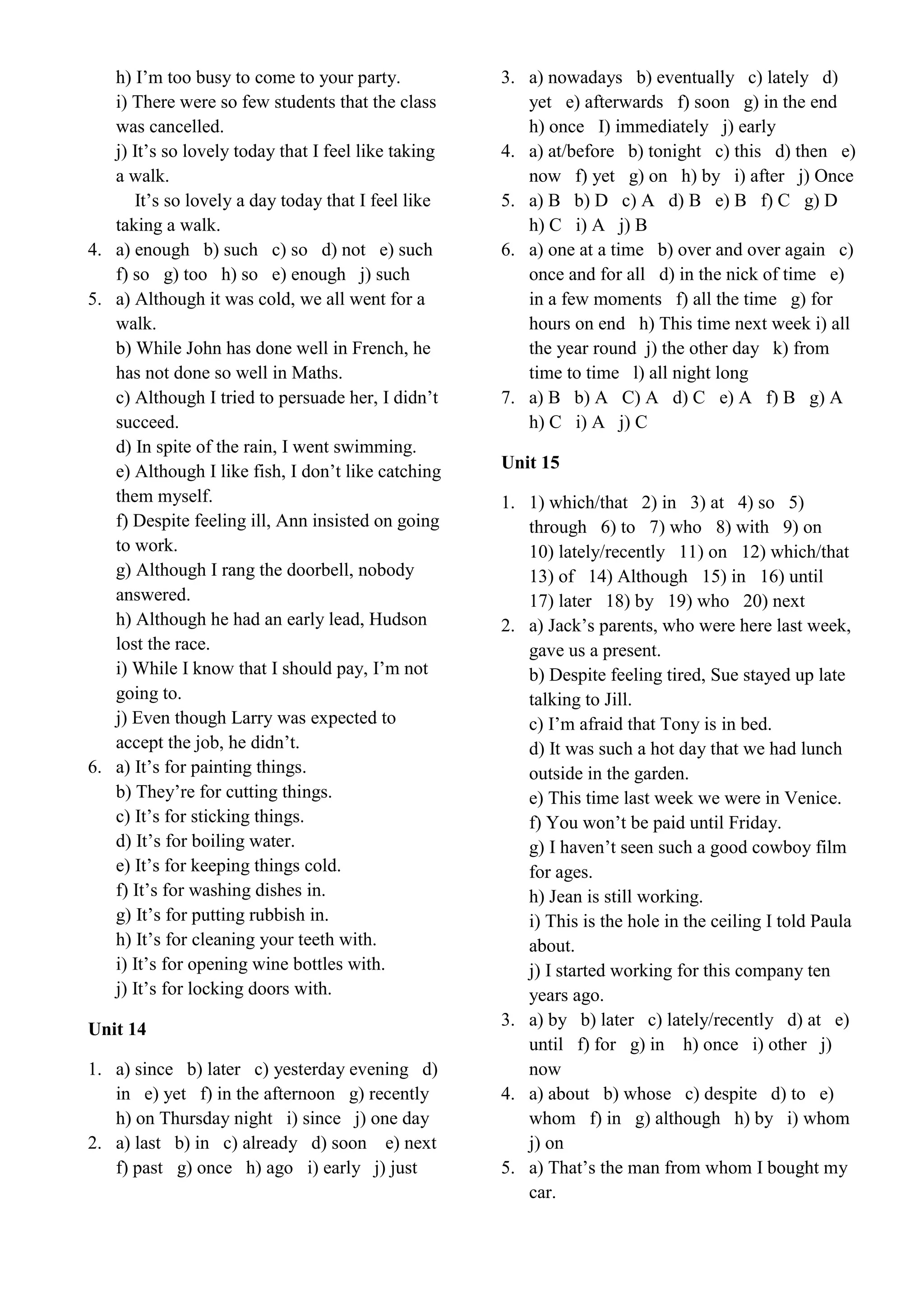 h) I’m too busy to come to your party.
i) There were so few students that the class
was cancelled.
j) It’s so lovely today that I feel like taking
a walk.
It’s so lovely a day today that I feel like
taking a walk.
4. a) enough b) such c) so d) not e) such
f) so g) too h) so e) enough j) such
5. a) Although it was cold, we all went for a
walk.
b) While John has done well in French, he
has not done so well in Maths.
c) Although I tried to persuade her, I didn’t
succeed.
d) In spite of the rain, I went swimming.
e) Although I like fish, I don’t like catching
them myself.
f) Despite feeling ill, Ann insisted on going
to work.
g) Although I rang the doorbell, nobody
answered.
h) Although he had an early lead, Hudson
lost the race.
i) While I know that I should pay, I’m not
going to.
j) Even though Larry was expected to
accept the job, he didn’t.
6. a) It’s for painting things.
b) They’re for cutting things.
c) It’s for sticking things.
d) It’s for boiling water.
e) It’s for keeping things cold.
f) It’s for washing dishes in.
g) It’s for putting rubbish in.
h) It’s for cleaning your teeth with.
i) It’s for opening wine bottles with.
j) It’s for locking doors with.
Unit 14
1. a) since b) later c) yesterday evening d)
in e) yet f) in the afternoon g) recently
h) on Thursday night i) since j) one day
2. a) last b) in c) already d) soon e) next
f) past g) once h) ago i) early j) just
3. a) nowadays b) eventually c) lately d)
yet e) afterwards f) soon g) in the end
h) once I) immediately j) early
4. a) at/before b) tonight c) this d) then e)
now f) yet g) on h) by i) after j) Once
5. a) B b) D c) A d) B e) B f) C g) D
h) C i) A j) B
6. a) one at a time b) over and over again c)
once and for all d) in the nick of time e)
in a few moments f) all the time g) for
hours on end h) This time next week i) all
the year round j) the other day k) from
time to time l) all night long
7. a) B b) A C) A d) C e) A f) B g) A
h) C i) A j) C
Unit 15
1. 1) which/that 2) in 3) at 4) so 5)
through 6) to 7) who 8) with 9) on
10) lately/recently 11) on 12) which/that
13) of 14) Although 15) in 16) until
17) later 18) by 19) who 20) next
2. a) Jack’s parents, who were here last week,
gave us a present.
b) Despite feeling tired, Sue stayed up late
talking to Jill.
c) I’m afraid that Tony is in bed.
d) It was such a hot day that we had lunch
outside in the garden.
e) This time last week we were in Venice.
f) You won’t be paid until Friday.
g) I haven’t seen such a good cowboy film
for ages.
h) Jean is still working.
i) This is the hole in the ceiling I told Paula
about.
j) I started working for this company ten
years ago.
3. a) by b) later c) lately/recently d) at e)
until f) for g) in h) once i) other j)
now
4. a) about b) whose c) despite d) to e)
whom f) in g) although h) by i) whom
j) on
5. a) That’s the man from whom I bought my
car.
 