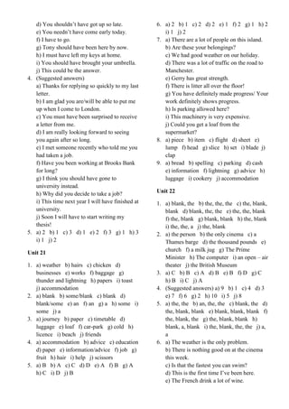 d) You shouldn’t have got up so late.
e) You needn’t have come early today.
f) I have to go.
g) Tony should have been here by now.
h) I must have left my keys at home.
i) You should have brought your umbrella.
j) This could be the answer.
4. (Suggested answers)
a) Thanks for replying so quickly to my last
letter.
b) I am glad you are/will be able to put me
up when I come to London.
c) You must have been surprised to receive
a letter from me.
d) I am really looking forward to seeing
you again after so long.
e) I met someone recently who told me you
had taken a job.
f) Have you been working at Brooks Bank
for long?
g) I think you should have gone to
university instead.
h) Why did you decide to take a job?
i) This time next year I will have finished at
university.
j) Soon I will have to start writing my
thesis!
5. a) 2 b) 1 c) 3 d) 1 e) 2 f) 3 g) 1 h) 3
i) 1 j) 2
Unit 21
1. a) weather b) hairs c) chicken d)
businesses e) works f) baggage g)
thunder and lightning h) papers i) toast
j) accommodation
2. a) blank b) some/blank c) blank d)
blank/some e) an f) an g) a h) some i)
some j) a
3. a) journey b) paper c) timetable d)
luggage e) loaf f) car-park g) cold h)
licence i) beach j) friends
4. a) accommodation b) advice c) education
d) paper e) information/advice f) job g)
fruit h) hair i) help j) scissors
5. a) B b) A c) C d) D e) A f) B g) A
h) C i) D j) B
6. a) 2 b) 1 c) 2 d) 2 e) 1 f) 2 g) 1 h) 2
i) 1 j) 2
7. a) There are a lot of people on this island.
b) Are these your belongings?
c) We had good weather on our holiday.
d) There was a lot of traffic on the road to
Manchester.
e) Gerry has great strength.
f) There is litter all over the floor!
g) You have definitely made progress/ Your
work definitely shows progress.
h) Is parking allowed here?
i) This machinery is very expensive.
j) Could you get a loaf from the
supermarket?
8. a) piece b) item c) flight d) sheet e)
lump f) head g) slice h) set i) blade j)
clap
9. a) bread b) spelling c) parking d) cash
e) information f) lightning g) advice h)
luggage i) cookery j) accommodation
Unit 22
1. a) blank, the b) the, the, the c) the, blank,
blank d) blank, the, the e) the, the, blank
f) the, blank g) blank, blank h) the, blank
i) the, the, a j) the, blank
2. a) the person b) the only cinema c) a
Thames barge d) the thousand pounds e)
church f) a milk jug g) The Prime
Minister h) The computer i) an open – air
theater j) the British Museum
3. a) C b) B c) A d) B e) B f) D g) C
h) B i) C j) A
4. (Suggested answers) a) 9 b) 1 c) 4 d) 3
e) 7 f) 6 g) 2 h) 10 i) 5 j) 8
5. a) the, the b) an, the, the c) blank, the d)
the, blank, blank e) blank, blank, blank f)
the, blank, the g) the, blank, blank h)
blank, a, blank i) the, blank, the, the j) a,
a
6. a) The weather is the only problem.
b) There is nothing good on at the cinema
this week.
c) Is that the fastest you can swim?
d) This is the first time I’ve been here.
e) The French drink a lot of wine.
 