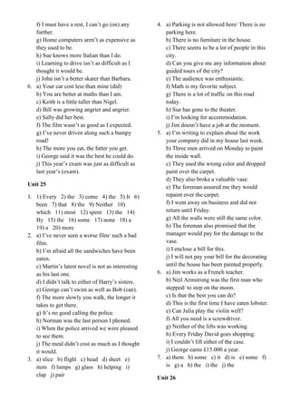 f) I must have a rest, I can’t go (on) any
further.
g) Home computers aren’t as expensive as
they used to be.
h) Sue knows more Italian than I do.
i) Learning to drive isn’t as difficult as I
thought it would be.
j) John isn’t a better skater than Barbara.
6. a) Your car cost less than mine (did)
b) You are better at maths than I am.
c) Keith is a little taller than Nigel.
d) Bill was growing angrier and angrier.
e) Sally did her best.
f) The film wasn’t as good as I expected.
g) I’ve never driven along such a bumpy
road!
h) The more you eat, the fatter you get.
i) George said it was the best he could do.
j) This year’s exam was just as difficult as
last year’s (exam).
Unit 25
1. 1) Every 2) the 3) come 4) the 5) It 6)
been 7) that 8) the 9) Neither 10)
which 11) most 12) spent 13) the 14)
By 15) the 16) some 17) none 18) a
19) a 20) more
2. a) I’ve never seen a worse film/ such a bad
film.
b) I’m afraid all the sandwiches have been
eaten.
c) Martin’s latest novel is not as interesting
as his last one.
d) I didn’t talk to either of Harry’s sisters.
e) George can’t swim as well as Bob (can).
f) The more slowly you walk, the longer it
takes to get there.
g) It’s no good calling the police.
h) Norman was the last person I phoned.
i) When the police arrived we were pleased
to see them.
j) The meal didn’t cost as much as I thought
it would.
3. a) slice b) flight c) head d) sheet e)
item f) lumps g) glass h) helping i)
clap j) pair
4. a) Parking is not allowed here/ There is no
parking here.
b) There is no furniture in the house.
c) There seems to be a lot of people in this
city.
d) Can you give me any information about
guided tours of the city?
e) The audience was enthusiastic.
f) Math is my favorite subject.
g) There is a lot of traffic on this road
today.
h) Sue has gone to the theater.
i) I’m looking for accommodation.
j) Jim doesn’t have a job at the moment.
5. a) I’m writing to explain about the work
your company did in my house last week.
b) Three men arrived on Monday to paint
the inside wall.
c) They used the wrong color and dropped
paint over the carpet.
d) They also broke a valuable vase.
e) The foreman assured me they would
repaint over the carpet.
f) I went away on business and did not
return until Friday.
g) All the walls were still the same color.
h) The foreman also promised that the
manager would pay for the damage to the
vase.
i) I enclose a bill for this.
j) I will not pay your bill for the decorating
until the house has been painted properly.
6. a) Jim works as a French teacher.
b) Neil Armstrong was the first man who
stepped/ to step on the moon.
c) Is that the best you can do?
d) This is the first time I have eaten lobster.
e) Can Julia play the violin well?
f) All you need is a screwdriver.
g) Neither of the lifts was working.
h) Every Friday David goes shopping.
i) I couldn’t lift either of the case.
j) George earns £15.000 a year.
7. a) them b) some c) it d) is e) some f)
is g) a h) the i) the j) the
Unit 26
 