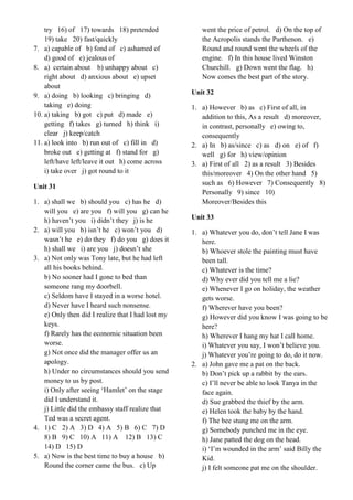 try 16) of 17) towards 18) pretended
19) take 20) fast/quickly
7. a) capable of b) fond of c) ashamed of
d) good of e) jealous of
8. a) certain about b) unhappy about c)
right about d) anxious about e) upset
about
9. a) doing b) looking c) bringing d)
taking e) doing
10. a) taking b) got c) put d) made e)
getting f) takes g) turned h) think i)
clear j) keep/catch
11. a) look into b) run out of c) fill in d)
broke out e) getting at f) stand for g)
left/have left/leave it out h) come across
i) take over j) got round to it
Unit 31
1. a) shall we b) should you c) has he d)
will you e) are you f) will you g) can he
h) haven’t you i) didn’t they j) is he
2. a) will you b) isn’t he c) won’t you d)
wasn’t he e) do they f) do you g) does it
h) shall we i) are you j) doesn’t she
3. a) Not only was Tony late, but he had left
all his books behind.
b) No sooner had I gone to bed than
someone rang my doorbell.
c) Seldom have I stayed in a worse hotel.
d) Never have I heard such nonsense.
e) Only then did I realize that I had lost my
keys.
f) Rarely has the economic situation been
worse.
g) Not once did the manager offer us an
apology.
h) Under no circumstances should you send
money to us by post.
i) Only after seeing ‘Hamlet’ on the stage
did I understand it.
j) Little did the embassy staff realize that
Ted was a secret agent.
4. 1) C 2) A 3) D 4) A 5) B 6) C 7) D
8) B 9) C 10) A 11) A 12) B 13) C
14) D 15) D
5. a) Now is the best time to buy a house b)
Round the corner came the bus. c) Up
went the price of petrol. d) On the top of
the Acropolis stands the Parthenon. e)
Round and round went the wheels of the
engine. f) In this house lived Winston
Churchill. g) Down went the flag. h)
Now comes the best part of the story.
Unit 32
1. a) However b) as c) First of all, in
addition to this, As a result d) moreover,
in contrast, personally e) owing to,
consequently
2. a) In b) as/since c) as d) on e) of f)
well g) for h) view/opinion
3. a) First of all 2) as a result 3) Besides
this/moreover 4) On the other hand 5)
such as 6) However 7) Consequently 8)
Personally 9) since 10)
Moreover/Besides this
Unit 33
1. a) Whatever you do, don’t tell Jane I was
here.
b) Whoever stole the painting must have
been tall.
c) Whatever is the time?
d) Why ever did you tell me a lie?
e) Whenever I go on holiday, the weather
gets worse.
f) Wherever have you been?
g) However did you know I was going to be
here?
h) Wherever I hang my hat I call home.
i) Whatever you say, I won’t believe you.
j) Whatever you’re going to do, do it now.
2. a) John gave me a pat on the back.
b) Don’t pick up a rabbit by the ears.
c) I’ll never be able to look Tanya in the
face again.
d) Sue grabbed the thief by the arm.
e) Helen took the baby by the hand.
f) The bee stung me on the arm.
g) Somebody punched me in the eye.
h) Jane patted the dog on the head.
i) ‘I’m wounded in the arm’ said Billy the
Kid.
j) I felt someone pat me on the shoulder.
 