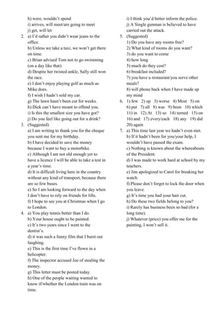 h) were, wouldn’t spend
i) arrives, will meet/are going to meet
j) get, will let
2. a) I’d rather you didn’t wear jeans to the
office.
b) Unless we take a taxi, we won’t get there
on time.
c) Brian advised Tom not to go swimming
(on a day like that).
d) Despite her twisted ankle, Sally still won
the race.
e) I don’t enjoy playing golf as much as
Mike does.
f) I wish I hadn’t sold my car.
g) The lawn hasn’t been cut for weeks.
h) Dick can’t have meant to offend you.
i) Is this the smallest size you have got?
j) Do you feel like going out for a drink?
3. (Suggested)
a) I am writing to thank you for the cheque
you sent me for my birthday.
b) I have decided to save the money
because I want to buy a motorbike.
c) Although I am not old enough yet to
have a licence I will be able to take a test in
a year’s time.
d) It is difficult living here in the country
without any kind of transport, because there
are so few buses.
e) So I am looking forward to the day when
I don’t have to rely on friends for lifts.
f) I hope to see you at Christmas when I go
to London.
4. a) You play tennis better than I do.
b) Your house ought to be painted.
c) It’s two years since I went to the
dentist’s.
d) it was such a funny film that I burst out
laughing.
e) This is the first time I’ve flown in a
helicopter.
f) The inspector accused Joe of stealing the
money.
g) This letter must be posted today.
h) One of the people waiting wanted to
know if/whether the London train was on
time.
i) I think you’d better inform the police.
j) A Single gunman is believed to have
carried out the attack.
5. (Suggested)
1) Do you have any rooms free?
2) What kind of rooms do you want?
3) do you want to come
4) how long
5) much do they cost?
6) breakfast included?
7) you have a restaurant/you serve other
meals?
8) will phone back when I have made up
my mind
6. 1) few 2) up 3) worse 4) Most 5) on
6) put 7) all 8) was 9) been 10) which
11) in 12) At 13) so 14) turned 15) on
16) and 17) every/each 18) any 19) did
20) again
7. a) This time last year we hadn’t even met.
b) If it hadn’t been for you/your help, I
wouldn’t have passed the exam.
c) Nothing is known about the whereabouts
of the President.
d) I was made to work hard at school by my
teachers.
e) Jim apologized to Carol for breaking her
watch.
f) Please don’t forget to lock the door when
you leave.
g) It’s time you had your hair cut.
h) Do these two fields belong to you?
i) Rarely has business been so bad (for a
long time).
j) Whatever (price) you offer me for the
painting, I won’t sell it.
 
