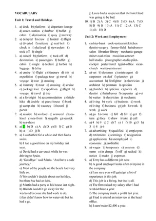VOCABULARY
Unit 1: Travel and Holidays
1. a) deck b) platform c) departure-lounge
d) coach-station e) harbor f) buffet g)
cabin h) destination i) quay j) runway
2. a) delayed b) crew c) landed d) flight
e) diverted f) suitcase g) seat belt h)
check in i) declared j) stewardess k)
took off l) single
3. a) cancel b) platform c) took off d)
destination e) passengers f) buffet g)
cabin h) single i) declare j) harbor k)
luggage l) delay
4. a) cruise b) flight c) itinerary d) trip e)
expedition f) package tour g) travel h)
voyage i) tour j) crossing
5. a) itinerary b) tour c) crossing d) cruise
e) package tour f) expedition g) flight h)
voyage i) travel j) trip
6. a) a fortnight b) accommodation c) hitch-
hike d) double e) guest-house f) book
g) camp-site h) vacancy i) hostel j)
porter
7. a) seaside b) seafood c) seaweed d) sea-
level e) sea-front f) seagulls g) seasick
h) sea-shore
8. a) C b) D c) A d) D e) B f) C g) B
h) A i) D j) B
9. a) I sunbathed for a while and then had a
swim.
b) I had a good time on my holiday last
year.
c) David had a car-crash while he was
driving to Spain.
d) ‘Goodbye.’ said Maria. ‘And have a safe
journey.’
e) Most of the people on the beach had very
little on.
f) We couldn’t decide about our holiday,
but then Sue had an idea.
g) Martin had a party at his house last night.
h) Brenda couldn’t go away for the
weekend because she had work to do.
i) Ian didn’t know how to water-ski but he
had a go.
j) Laura had a suspicion that the hotel food
was going to be bad.
10. 1) B 2) A 3) C 4) B 5) D 6) A 7) D
8) D 9) B 10) A 11) C 12) A 13) C
14) B 15) D
Unit 2: Work and Employment
1. cashier-bank cook-restaurant/kitchen
dentist-surgery farmer-field hairdresser-
salon librarian-library mechanic-garage
miner-coal-mine musician-concert
hall/studio photographer-studio pilot-
cockpit porter-hotel typist-office vicar-
church waiter-restaurant
2. a) vet b) dustman c) estate agent d)
carpenter e) chef f) plumber g)
accountant h) firefighter i) electrician j)
architect k) postman l) optician
3. a) plumber b) optician c) porter d)
dentist e) hairdresser f) carpenter g) vet
h) waiter i) electrician j) mechanic
4. a) living b) work c) business d) work
e) living f) business g) job h) work i)
work j) work
5. a) go b) come c) fall d) fill e) get f)
turn g) face h) draw i) take j) call
6. a) 4 b) 9 c) 2 d) 7 e) 1 f) 10 g) 5 h)
3 i) 8 j) 6
7. a) advertising b) qualified c) employees
d) retirement e) earnings f) resignation
g) application h) unemployed i)
economic j) profitable
8. a) wages b) temporary c) pension d)
earns e) in charge f) off g) sacked h)
notice i) make j) expenses
9. a) Terry has a different job now.
b) A good employer looks after everyone in
the company.
c) I am sure you will gain/get a lot of
experience in this job.
d) This job is a living, but that’s all.
e) The firm raised my salary after I had
worked there a year.
f) The company made a profit last year.
g) I had to attend an interview at the head
office.
h) I earn/make $2,400 a year.
 