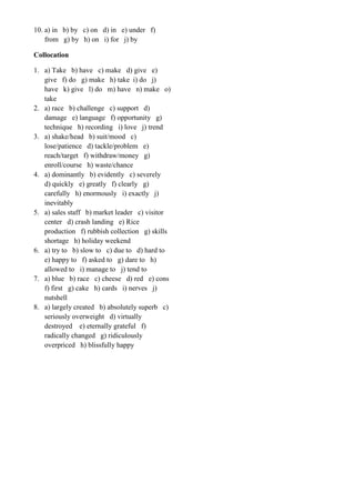 10. a) in b) by c) on d) in e) under f)
from g) by h) on i) for j) by
Collocation
1. a) Take b) have c) make d) give e)
give f) do g) make h) take i) do j)
have k) give l) do m) have n) make o)
take
2. a) race b) challenge c) support d)
damage e) language f) opportunity g)
technique h) recording i) love j) trend
3. a) shake/head b) suit/mood c)
lose/patience d) tackle/problem e)
reach/target f) withdraw/money g)
enroll/course h) waste/chance
4. a) dominantly b) evidently c) severely
d) quickly e) greatly f) clearly g)
carefully h) enormously i) exactly j)
inevitably
5. a) sales staff b) market leader c) visitor
center d) crash landing e) Rice
production f) rubbish collection g) skills
shortage h) holiday weekend
6. a) try to b) slow to c) due to d) hard to
e) happy to f) asked to g) dare to h)
allowed to i) manage to j) tend to
7. a) blue b) race c) cheese d) red e) cons
f) first g) cake h) cards i) nerves j)
nutshell
8. a) largely created b) absolutely superb c)
seriously overweight d) virtually
destroyed e) eternally grateful f)
radically changed g) ridiculously
overpriced h) blissfully happy
 
