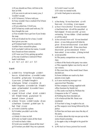 i) If you should see Peter, tell him to be
here at 8.00.
j) If you were to ask me to marry you, I
wouldn’t accept.
5. a) If I’d known, I’d have told you.
b) Tony wouldn’t have crashed if he’d been
more careful.
c) If you asked me, I’d tell you.
d) If I’d had my credit card with me, I’d
have bought the coat.
e) You wouldn’t have got lost if you’d take
the map.
f) If you’d asked me for a loan, I could
have given you one.
g) If Graham hadn’t lost his watch he
wouldn’t have missed his plane.
h) If you hadn’t told me her name, I would
have found out from someone.
i) If I were you I’d try getting up earlier.
j) No-one would have realized if Peter
hadn’t told them.
6. a) 1 b) 3 c) 2 d) 2 e) 1 f) 3
Unit 8
1. a) didn’t live b) had brought c) didn’t
have to d) had told me e) wouldn’t make
f) could be g) had come h) would give
i) you were j) I hadn’t bought it
2. a) had gone b) had c) would do d)
hadn’t forgotten e) wouldn’t do f) hadn’t
eaten g) had studied h) wouldn’t leave
i) knew j) went
3. a) paid b) lived c) had d) left e) didn’t
tell f) hadn’t drunk g) practiced h)
learned i) knew j) stayed
4. a) knew b) were c) didn’t smoke d) saw
e) had been f) started g) didn’t put h)
had I had j) went
5. a) I wish I could fly a plane.
b) I’d rather you didn’t eat in the
classroom.
c) I think it’s time we left.
d) If only we hadn’t eaten all the food.
e) I wish we had a video.
f) I wish you wouldn’t shout all the time!
g) I’d sooner you didn’t buy me a present.
h) I wish I wasn’t so tall.
i) It’s time we started work.
j) I wish I had gone to university.
Unit 9
1. a) has being b) was been born e) will
been sent i) is writing j) are request
2. a) hasn’t been finished b) were arrested
c) had been born d) will be cancelled e)
had stopped f) were you told g) were
swimming h) was ridden i) had vanished
j) will be asked
3. a) has already been sold b) was knocked
down c) was John given/will John be
given d) was not discovered e) are dealt
with/will be dealt with f) has since been
discovered g) was announced h have
been asked i) was written j) being invited
4. a) not possible
b) The poetry competition was won by
Jane.
c) Most of the food at the party was eaten.
e) This cigarette lighter was lost by one of
our visitors.
f) The exact time of the match hasn’t been
decided yet.
h) Some children are read to by their
parents every night.
5. a) A new marketing manager was
appointed last Thursday.
b) Our company is being supplied with
office furniture by Smith Ltd.
c) The castle was built by William the
Conqueror in the 11th
century.
d) Nothing has been decided yet.
e) It is believed that Mr. Stone was
murdered.
f) Your hair is long, it ought to be cut.
g) The suspects were being followed by the
police.
h) Peter has not been seen since the day of
the party.
i) A notice about the trip was put up on the
notice board yesterday.
j) An apple a day is thought to be good for
you.
6. a) We had our house painted last month.
 