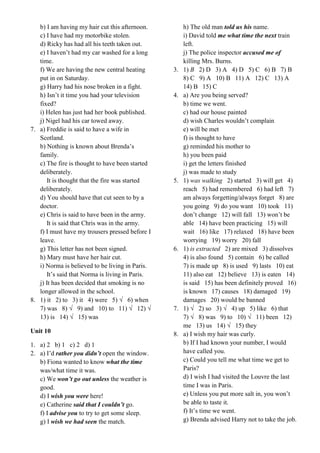b) I am having my hair cut this afternoon.
c) I have had my motorbike stolen.
d) Ricky has had all his teeth taken out.
e) I haven’t had my car washed for a long
time.
f) We are having the new central heating
put in on Saturday.
g) Harry had his nose broken in a fight.
h) Isn’t it time you had your television
fixed?
i) Helen has just had her book published.
j) Nigel had his car towed away.
7. a) Freddie is said to have a wife in
Scotland.
b) Nothing is known about Brenda’s
family.
c) The fire is thought to have been started
deliberately.
It is thought that the fire was started
deliberately.
d) You should have that cut seen to by a
doctor.
e) Chris is said to have been in the army.
It is said that Chris was in the army.
f) I must have my trousers pressed before I
leave.
g) This letter has not been signed.
h) Mary must have her hair cut.
i) Norma is believed to be living in Paris.
It’s said that Norma is living in Paris.
j) It has been decided that smoking is no
longer allowed in the school.
8. 1) it 2) to 3) it 4) were 5) √ 6) when
7) was 8) √ 9) and 10) to 11) √ 12) √
13) is 14) √ 15) was
Unit 10
1. a) 2 b) 1 c) 2 d) 1
2. a) I’d rather you didn’t open the window.
b) Fiona wanted to know what the time
was/what time it was.
c) We won’t go out unless the weather is
good.
d) I wish you were here!
e) Catherine said that I couldn’t go.
f) I advise you to try to get some sleep.
g) I wish we had seen the match.
h) The old man told us his name.
i) David told me what time the next train
left.
j) The police inspector accused me of
killing Mrs. Burns.
3. 1) B 2) D 3) A 4) D 5) C 6) B 7) B
8) C 9) A 10) B 11) A 12) C 13) A
14) B 15) C
4. a) Are you being served?
b) time we went.
c) had our house painted
d) wish Charles wouldn’t complain
e) will be met
f) is thought to have
g) reminded his mother to
h) you been paid
i) get the letters finished
j) was made to study
5. 1) was walking 2) started 3) will get 4)
reach 5) had remembered 6) had left 7)
am always forgetting/always forget 8) are
you going 9) do you want 10) took 11)
don’t change 12) will fall 13) won’t be
able 14) have been practicing 15) will
wait 16) like 17) relaxed 18) have been
worrying 19) worry 20) fall
6. 1) is extracted 2) are mixed 3) dissolves
4) is also found 5) contain 6) be called
7) is made up 8) is used 9) lasts 10) eat
11) also eat 12) believe 13) is eaten 14)
is said 15) has been definitely proved 16)
is known 17) causes 18) damaged 19)
damages 20) would be banned
7. 1) √ 2) so 3) √ 4) up 5) like 6) that
7) √ 8) was 9) to 10) √ 11) been 12)
me 13) us 14) √ 15) they
8. a) I wish my hair was curly.
b) If I had known your number, I would
have called you.
c) Could you tell me what time we get to
Paris?
d) I wish I had visited the Louvre the last
time I was in Paris.
e) Unless you put more salt in, you won’t
be able to taste it.
f) It’s time we went.
g) Brenda advised Harry not to take the job.
 