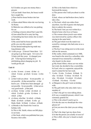 h) I’d rather you gave me money than a
present.
i) If you hadn’t been here, the house would
have caught fire.
j) Peter had his house broken into last
week.
9. a) Diana asked Maria when she was leaving
for Rome.
b) Malcolm was robbed as he was parking
his car.
c) Nothing is known about Pam’s past life.
d) Jean asked David to carry her bag.
e) Something has been stolen, but we don’t
know what.
f) My uncle had his house specially built.
g) Do you own this camera?
h) Sue denied making/having made any
long distance calls.
10. 1) did you go 2) haven’t been there 3) I
am going to go there again 4) it cost a lot
5) had a job like yours 6) changed your
job 7) having been looking for a
job/thinking about changing my job 8)
would get the job
Unit 11
1. a) who b) none c) none d) that e)
which f) none g) which h) none i) who
j) that
2. a) that I told you about b) not possible c)
not possible d) that arrested her e) that
knows you f) that have been damaged g)
not possible h) not possible i) that serves
very good meals j) that park
3. a) whose b) that c) that d) which e)
which f) which g) who h) whose i)
which j) that
4. a) whose, who/that b) which c) blank,
blank d) which e) blank f) who g)
blank, blank h) blank i) whose j) blank
5. a) Brenda is the friend who I went on
holiday with.
b) This is Mr. Smith, whose son Bill plays
in our team.
c) Her book, which was published last year,
became a best seller.
d) This is the bank from which we
borrowed the money.
e) This person who I told you about is at the
door.
f) Jack, whose car had broken down, had to
take a bus.
6. a) The hotel, which was mikes from
anywhere, was full of guests who had gone
there to admire the scenery.
b) The book I lent you was written by a
friend of mine who lives in France.
c) The woman whose jewels were stolen
was interviewed by a police officer who
staying in the same hotel.
d) The goal which won the match was
scored by a teenager who had come on as a
substitute.
e) The boy I was sitting next to in the exam
told me the answers.
f) My wallet, which contained over 100$,
was found in the street by a schoolboy who
returned it/was returned by a schoolboy
who found it in the street.
g) My friend Albert, whose car was stolen
last week, has decided to buy a motorbike.
h) Carol, who is a vegetarian, enjoyed the
meal I cooked for her last week.
7. 1) who 2) who 3) whom 4) blank 5)
who 6) which 7) whose 8) which 9)
who 10) which 11) which 12) which
13) blank 14) whose 15) who
8. a) Margaret is the girl I went on holiday
with.
b) The golf club is the only clubs I am a
member of.
c) That’s the girl we were talking about.
d) It was a wonderful present, which I was
extremely grateful for.
e) This is the school I used to go to.
f) Is this the case we should put the wine-
glasses in?
g) Can you move the chair you are sitting
on?
h) That’s the shop I got my shoes from.
I) Is that the person you usually sit next to?
j) This is Bill, who you’ve heard so much
about.
 