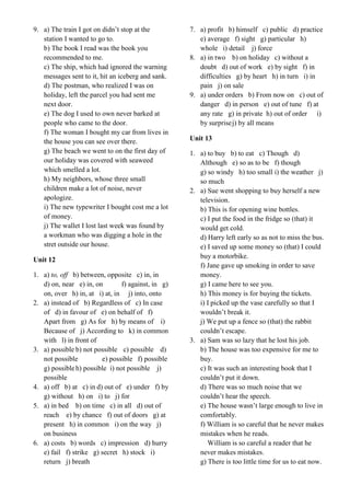9. a) The train I got on didn’t stop at the
station I wanted to go to.
b) The book I read was the book you
recommended to me.
c) The ship, which had ignored the warning
messages sent to it, hit an iceberg and sank.
d) The postman, who realized I was on
holiday, left the parcel you had sent me
next door.
e) The dog I used to own never barked at
people who came to the door.
f) The woman I bought my car from lives in
the house you can see over there.
g) The beach we went to on the first day of
our holiday was covered with seaweed
which smelled a lot.
h) My neighbors, whose three small
children make a lot of noise, never
apologize.
i) The new typewriter I bought cost me a lot
of money.
j) The wallet I lost last week was found by
a workman who was digging a hole in the
stret outside our house.
Unit 12
1. a) to, off b) between, opposite c) in, in
d) on, near e) in, on f) against, in g)
on, over h) in, at i) at, in j) into, onto
2. a) instead of b) Regardless of c) In case
of d) in favour of e) on behalf of f)
Apart from g) As for h) by means of i)
Because of j) According to k) in common
with l) in front of
3. a) possible b) not possible c) possible d)
not possible e) possible f) possible
g) possibleh) possible i) not possible j)
possible
4. a) off b) at c) in d) out of e) under f) by
g) without h) on i) to j) for
5. a) in bed b) on time c) in all d) out of
reach e) by chance f) out of doors g) at
present h) in common i) on the way j)
on business
6. a) costs b) words c) impression d) hurry
e) fail f) strike g) secret h) stock i)
return j) breath
7. a) profit b) himself c) public d) practice
e) average f) sight g) particular h)
whole i) detail j) force
8. a) in two b) on holiday c) without a
doubt d) out of work e) by sight f) in
difficulties g) by heart h) in turn i) in
pain j) on sale
9. a) under orders b) From now on c) out of
danger d) in person e) out of tune f) at
any rate g) in private h) out of order i)
by surprisej) by all means
Unit 13
1. a) to buy b) to eat c) Though d)
Although e) so as to be f) though
g) so windy h) too small i) the weather j)
so much
2. a) Sue went shopping to buy herself a new
television.
b) This is for opening wine bottles.
c) I put the food in the fridge so (that) it
would get cold.
d) Harry left early so as not to miss the bus.
e) I saved up some money so (that) I could
buy a motorbike.
f) Jane gave up smoking in order to save
money.
g) I came here to see you.
h) This money is for buying the tickets.
i) I picked up the vase carefully so that I
wouldn’t break it.
j) We put up a fence so (that) the rabbit
couldn’t escape.
3. a) Sam was so lazy that he lost his job.
b) The house was too expensive for me to
buy.
c) It was such an interesting book that I
couldn’t put it down.
d) There was so much noise that we
couldn’t hear the speech.
e) The house wasn’t large enough to live in
comfortably.
f) William is so careful that he never makes
mistakes when he reads.
William is so careful a reader that he
never makes mistakes.
g) There is too little time for us to eat now.
 