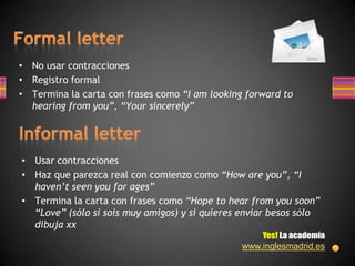 • No usar contracciones
• Registro formal
• Termina la carta con frases como “I am looking forward to
  hearing from you”, “Your sincerely”




• Usar contracciones
• Haz que parezca real con comienzo como “How are you”, “I
  haven’t seen you for ages”
• Termina la carta con frases como “Hope to hear from you soon”
  “Love” (sólo si sois muy amigos) y si quieres enviar besos sólo
  dibuja xx
                                                    Yes! La academia
                                                www.inglesmadrid.es
 