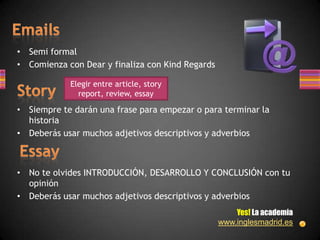 • Semi formal
• Comienza con Dear y finaliza con Kind Regards

            Elegir entre article, story
              report, review, essay

• Siempre te darán una frase para empezar o para terminar la
  historia
• Deberás usar muchos adjetivos descriptivos y adverbios



• No te olvides INTRODUCCIÓN, DESARROLLO Y CONCLUSIÓN con tu
  opinión
• Deberás usar muchos adjetivos descriptivos y adverbios
                                                      Yes! La academia
                                                  www.inglesmadrid.es
 