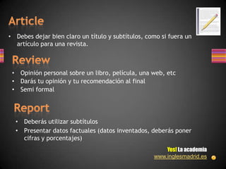 • Debes dejar bien claro un título y subtítulos, como si fuera un
  artículo para una revista.



 • Opinión personal sobre un libro, película, una web, etc
 • Darás tu opinión y tu recomendación al final
 • Semi formal




  • Deberás utilizar subtítulos
  • Presentar datos factuales (datos inventados, deberás poner
    cifras y porcentajes)
                                                       Yes! La academia
                                                   www.inglesmadrid.es
 