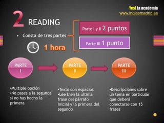 Yes! La academia
                                                             www.inglesmadrid.es

          READING
                                       Parte I y II   2 puntos
   • Consta de tres partes
                                         Parte III 1   punto


  PARTE                        PARTE                        PARTE
    I                            II                           III


•Multiple opción         •Texto con espacios            •Descripciones sobre
•No pases a la segunda   •Lee bien la última            un tema en particular
si no has hecho la       frase del párrafo              que deberá
primera                  inicial y la primera del       conectarse con 15
                         segundo                        frases
 