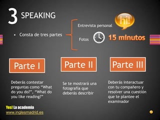 SPEAKING
                                     Entrevista personal

   • Consta de tres partes
                                     Fotos




    Parte I                  Parte II                      Parte III
  Deberás contestar          Se te mostrará una      Deberás interactuar
  preguntas como “What       fotografía que          con tu compañero y
  do you do?”, “What do      deberás describir       resolver una cuestión
  you like reading?”                                 que te plantee el
                                                     examinador
Yes! La academia
www.inglesmadrid.es
 