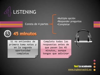 LISTENING
                                  •Multiple opción
                                  •Responder preguntas
           Consta de 4 partes     •Completar




 Si no entiendes de     Completa todas las
primera toma notas y    respuestas antes de
    en la segunda         que pasen los 45
     oportunidad           minutos, aunque
      completas         tengas que adivinar




                                              Yes! La academia
                                          www.inglesmadrid.es
 