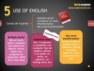 Yes! La academia
                                                   www.inglesmadrid.es
     USE OF ENGLISH
                        •Múltiple opción
                        •Completar un texto
Consta de 4 partes      •Wordformation
                        •Key word transformation


                                                  Key word
 Multiple opción
                      Completar texto          transformation
  Mira el texto
                      Son 12 espacios         Nunca olvides la
antes y después
                      a completar con          palabra clave y
 del espacio en
                     cualquier tipo de        además si tienes
 blanco, nunca
                      palabra, piensa             una idea
   dejes una
                       si te piden un          superior a 5 tu
  pregunta sin
                          verbo, un            respuesta está
responder, ADIVI
                        adjetivo, un                 mal
 NA si hace falta
                     linking word, etc
 