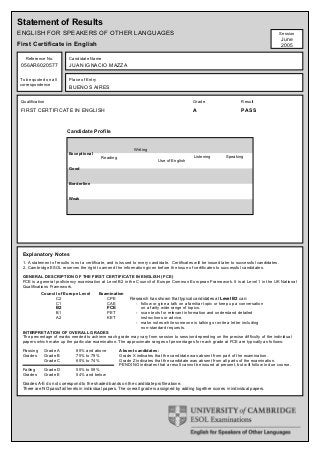Statement of Results
ENGLISH FOR SPEAKERS OF OTHER LANGUAGES                                                                                                          Session
                                                                                                                                                 June
First Certificate in English                                                                                                                     2005

   Reference No.          Candidate Name
 056AR6020577             JUAN IGNACIO MAZZA

To be quoted on all       Place of Entry
correspondence
                          BUENOS AIRES

 Qualification                                                                                Grade                      Result

 FIRST CERTIFICATE IN ENGLISH                                                                 A                          PASS



                         Candidate Profile


                                                              Writing
                          Exceptional
                                            Reading                                            Listening        Speaking
                                                                           Use of English

                          Good


                          Borderline


                          Weak




 Explanatory Notes
 1. A statement of results is not a certificate, and is issued to every candidate. Certificates will be issued later to successful candidates.
 2. Cambridge ESOL reserves the right to amend the information given before the issue of certificates to successful candidates.

 GENERAL DESCRIPTION OF THE FIRST CERTIFICATE IN ENGLISH (FCE)
 FCE is a general proficiency examination at Level B2 in the Council of Europe Common European Framework. It is at Level 1 in the UK National
 Qualifications Framework.
           Council of Europe Level         Examination
                 C2                           CPE           Research has shown that typical candidates at Level B2 can:
                 C1                           CAE             - follow or give a talk on a familiar topic or keep up a conversation
                 B2                           FCE               on a fairly wide range of topics.
                  B1                          PET             - scan texts for relevant information and understand detailed
                  A2                          KET               instructions or advice.
                                                              - make notes while someone is talking or write a letter including
                                                                non-standard requests.
 INTERPRETATION OF OVERALL GRADES
 The percentage of marks needed to achieve each grade may vary from session to session depending on the precise difficulty of the individual
 papers which make up the particular examination. The approximate ranges of percentages for each grade at FCE are typically as follows:

 Passing     Grade A          80% and above           Absent candidates:
 Grades      Grade B          75% to 79%              Grade X indicates that the candidate was absent from part of the examination.
             Grade C          60% to 74%              Grade Z indicates that the candidate was absent from all parts of the examination.
                                                      PENDING indicates that a result cannot be issued at present, but will follow in due course.
 Failing     Grade D          55% to 59%
 Grades      Grade E          54% and below

 Grades A-E do not correspond to the shaded bands on the candidate profile above.
 There are NO pass/fail levels in individual papers. The overall grade is assigned by adding together scores in individual papers.
 