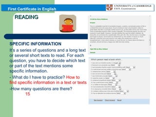 First Certificate in English

READING

PART 3: READING FOR
SPECIFIC INFORMATION
It’s a series of questions and a long text
or several short texts to read. For each
question, you have to decide which text
or part of the text mentions some
specific information.
- What do I have to practice? How to
find specific information in a text or texts
-How many questions are there?
15

 