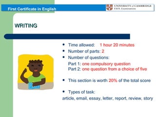 First Certificate in English

WRITING



Time allowed: 1 hour 20 minutes
Number of parts: 2
Number of questions:
Part 1: one compulsory question
Part 2: one question from a choice of five



This section is worth 20% of the total score




Types of task:
article, email, essay, letter, report, review, story


 