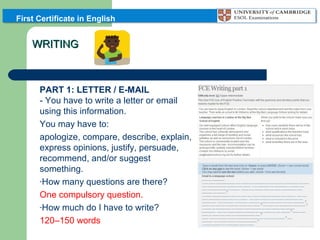 First Certificate in English

WRITING

PART 1: LETTER / E-MAIL
- You have to write a letter or email
using this information.
You may have to:
apologize, compare, describe, explain,
express opinions, justify, persuade,
recommend, and/or suggest
something.
-How many questions are there?
One compulsory question.
-How much do I have to write?
120–150 words

 