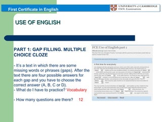 First Certificate in English

USE OF ENGLISH

PART 1: GAP FILLING. MULTIPLE
CHOICE CLOZE
- It’s a text in which there are some
missing words or phrases (gaps). After the
text there are four possible answers for
each gap and you have to choose the
correct answer (A, B, C or D).
- What do I have to practice? Vocabulary
- How many questions are there?

12

 