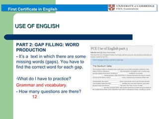 First Certificate in English

USE OF ENGLISH
PART 2: GAP FILLING: WORD
PRODUCTION
- It’s a text in which there are some
missing words (gaps). You have to
find the correct word for each gap.
-What

do I have to practice?
Grammar and vocabulary.
- How many questions are there?
12

 