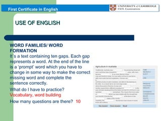 First Certificate in English

USE OF ENGLISH
PART 3: GAP FILLING:
WORD FAMILIES/ WORD
FORMATION
It´s a text containing ten gaps. Each gap
represents a word. At the end of the line
is a ‘prompt’ word which you have to
change in some way to make the correct
missing word and complete the
sentence correctly.
What do I have to practice?
Vocabulary, word building
How many questions are there? 10

 