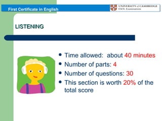 First Certificate in English

LISTENING

 Time

allowed: about 40 minutes
 Number of parts: 4
 Number of questions: 30
 This section is worth 20% of the
total score

 