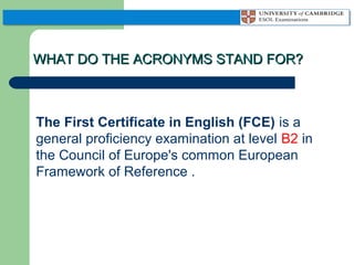 WHAT DO THE ACRONYMS STAND FOR?

The First Certificate in English (FCE) is a
general proficiency examination at level B2 in
the Council of Europe's common European
Framework of Reference .

 