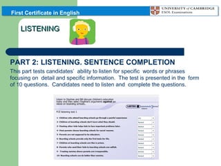 First Certificate in English

LISTENING

PART 2: LISTENING. SENTENCE COMPLETION
This part tests candidates’ ability to listen for specific words or phrases
focusing on detail and specific information. The test is presented in the form
of 10 questions. Candidates need to listen and complete the questions.

 