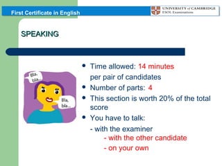 First Certificate in English

SPEAKING








Time allowed: 14 minutes
per pair of candidates
Number of parts: 4
This section is worth 20% of the total
score
You have to talk:
- with the examiner
- with the other candidate
- on your own

 