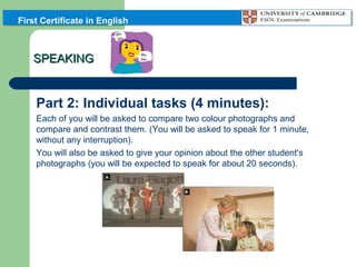 First Certificate in English

SPEAKING

Part 2: Individual tasks (4 minutes):
Each of you will be asked to compare two colour photographs and
compare and contrast them. (You will be asked to speak for 1 minute,
without any interruption).
You will also be asked to give your opinion about the other student's
photographs (you will be expected to speak for about 20 seconds).

 
