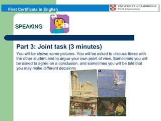 First Certificate in English

SPEAKING

Part 3: Joint task (3 minutes)
You will be shown some pictures. You will be asked to discuss these with
the other student and to argue your own point of view. Sometimes you will
be asked to agree on a conclusion, and sometimes you will be told that
you may make different decisions.

 