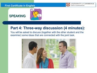 First Certificate in English

SPEAKING

Part 4: Three-way discussion (4 minutes):
You will be asked to discuss (together with the other student and the
examiner) some ideas that are connected with the joint task.

 