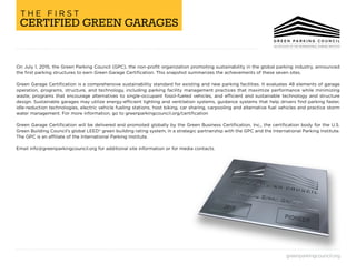 greenparkingcouncil.org
On July 1, 2015, the Green Parking Council (GPC), the non-profit organization promoting sustainability in the global parking industry, announced
the first parking structures to earn Green Garage Certification. This snapshot summarizes the achievements of these seven sites.
Green Garage Certification is a comprehensive sustainability standard for existing and new parking facilities. It evaluates 48 elements of garage
operation, programs, structure, and technology, including parking facility management practices that maximize performance while minimizing
waste; programs that encourage alternatives to single-occupant fossil-fueled vehicles, and efficient and sustainable technology and structure
design. Sustainable garages may utilize energy-efficient lighting and ventilation systems, guidance systems that help drivers find parking faster,
idle-reduction technologies, electric vehicle fueling stations, host biking, car sharing, carpooling and alternative fuel vehicles and practice storm
water management. For more information, go to greenparkingcouncil.org/certification
Green Garage Certification will be delivered and promoted globally by the Green Business Certification, Inc., the certification body for the U.S.
Green Building Council’s global LEED® green building rating system, in a strategic partnership with the GPC and the International Parking Institute.
The GPC is an affiliate of the International Parking Institute.
Email info@greenparkingcouncil.org for additional site information or for media contacts.
CERTIFIED GREEN GARAGES
T H E F I R S T
 