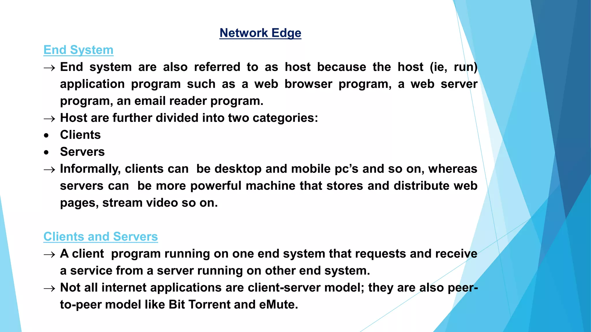 Network Edge
End System
→ End system are also referred to as host because the host (ie, run)
application program such as a web browser program, a web server
program, an email reader program.
→ Host are further divided into two categories:
• Clients
• Servers
→ Informally, clients can be desktop and mobile pc’s and so on, whereas
servers can be more powerful machine that stores and distribute web
pages, stream video so on.
Clients and Servers
→ A client program running on one end system that requests and receive
a service from a server running on other end system.
→ Not all internet applications are client-server model; they are also peer-
to-peer model like Bit Torrent and eMute.
 