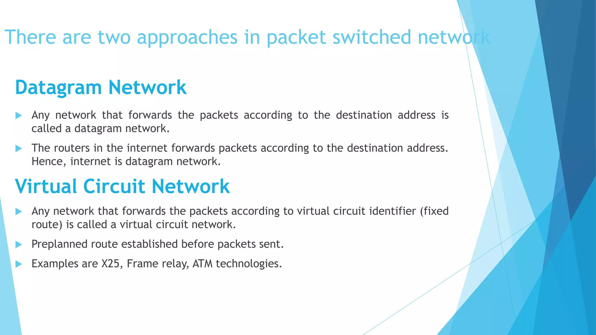 There are two approaches in packet switched network
 Any network that forwards the packets according to the destination address is
called a datagram network.
 The routers in the internet forwards packets according to the destination address.
Hence, internet is datagram network.
Virtual Circuit Network
 Any network that forwards the packets according to virtual circuit identifier (fixed
route) is called a virtual circuit network.
 Preplanned route established before packets sent.
 Examples are X25, Frame relay, ATM technologies.
Datagram Network
 