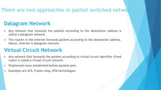 There are two approaches in packet switched network
 Any network that forwards the packets according to the destination address is
called a datagram network.
 The routers in the internet forwards packets according to the destination address.
Hence, internet is datagram network.
Virtual Circuit Network
 Any network that forwards the packets according to virtual circuit identifier (fixed
route) is called a virtual circuit network.
 Preplanned route established before packets sent.
 Examples are X25, Frame relay, ATM technologies.
Datagram Network
 