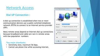 Network Access
Dial UP Connection :
A dial-up connection is established when two or more
communication devices use a public switched telephone
network (PSTN) to connect to an Internet service provider
(ISP).
Many remote areas depend on Internet dial-up connections
because broadband and cable are rare in remote areas
with low population numbers
Two major drawbacks:
• Extremely slow, maximum 56 kbps.
• Cannot use phone line while accessing internet.
 