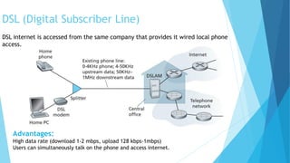 DSL (Digital Subscriber Line)
DSL internet is accessed from the same company that provides it wired local phone
access.
Advantages:
High data rate (download 1-2 mbps, upload 128 kbps-1mbps)
Users can simultaneously talk on the phone and access internet.
 