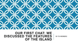 OUR FIRST CHAT: WE
DISCUSSED THE FEATURES
OF THE ISLAND
BY FSI MEMBERS
 