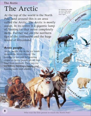 The Arctic

The Arctic                                                An imaginary line called
                                                          the Arctic Circle marks
                                                          the outer edge of the

At the top of the world is the North                      Arctic region.
                                                                                                     SA)
                                                                                                a (U
Pole, and around this is an area                                                              sk
                                                                                           la      Prudhoe Bay




                                                                                       A
called the Arctic. The Arctic is mostly                                                                  a
                                                                                                    Se
ocean. In its centre is a gigantic lump                                                      o   rt
                                                                                           uf
of floating ice that never completely




                                                                                       a
                                                                                     Be
melts. Further out are the northern
tips of the continents and the huge
island of Greenland.
                                                                          Moose
Arctic people                                                                          Queen         Arctic tern
                                                                                     Elizabeth



                                                      Canada
Arctic people live in the icy lands                                                   Islands
around the Arctic Ocean. The
weather is too cold for growing
crops, so Arctic people get all their                                                      Ellesme
                                                                                                  re   Isla
                                                                                                           nd
food from animals. They survive
by fishing, herding reindeer, and                                Ptarmigan                       Qaanaaq

hunting seals and whales.
                                                                       G




                                                                              ee
                                                                          r




                                                                                               Polar bear
                                                                                     nl
                                                                                          an
                                                                                               d



8
                    Who was the first person to reach the North Pole?
 