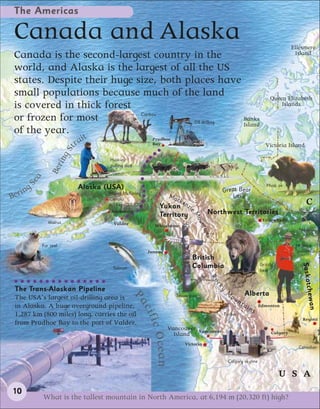 The Americas

 Canada and Alaska                                                                                                                             Ellesmere
 Canada is the second-largest country in the                                                                                                    Island

 world, and Alaska is the largest of all the US
 states. Despite their huge size, both places have
 small populations because much of the land                                                                                         Queen Elizabeth
 is covered in thick forest                                                                                                             Islands
                             Caribou
 or frozen for most                      Oil drilling
                                                      Banks
                                                      Island
 of the year.
                             it
                        ra
                                                          Prudhoe
                                                          Bay                                                                     Victoria Island
                        t
                   in gS




                                    Huskies
               Ber




                                    pulling sled
       a
     Se




                                                                                                                                  Musk ox
     g                      Alaska (USA)                                                           Great Bear
Berin                               Mount McKinley
                                                                    Ma                                 Lake
                                    (Denali)                             cke
                                    6,194m (20,320ft)        Yukon nzie
                                                                                                                                                     C
                                     Anchorage
                                                             Territory                    Northwest Territories
                                                                                  Mo



                                                                                                                                Yellowknife
              Walrus
                                                                                    un



                                      Valdez               Whitehorse
                                                                                      t ain



                                                                                                                                                  Moose
                                                                                          s




           Fur seal                                                                                                                             Mountie
                                                        Juneau                                                                                  (policeman)
                                                                                  British
                                                                                  Columbia                                     Grizzly




                                                                                                                                                  Saskatc
                                     Salmon                                                                                    bear
                                                                                              Ro
                                                                                               ck




 The Trans-Alaskan Pipeline

                                                                                                                                                    hewan
                                                                                                   y




                                                                                                       M             Alberta
                                                                      Totem pole                           ou
                                               Pa




 The USA’s largest oil-drilling area is                                                                         nt
 in Alaska. A huge overground pipeline,                                                                              ai        Edmonton
                                                                                                                          ns
                                                   cif




 1,287 km (800 miles) long, carries the oil                                                         Timber
                                                                                                                                                   Regina
                                                        ic O




 from Prudhoe Bay to the port of Valdez.
                                                                    Vancouver        Vancouver
                                                                      Island                                                         Calgary
                                                             cean




                                                                               Victoria
                                                                                                                                                 Canadian

                                                                                                       Calgary skyline

                                                                                                                                         U S A
10
           What is the tallest mountain in North America, at 6,194 m (20,320 ft) high?
 