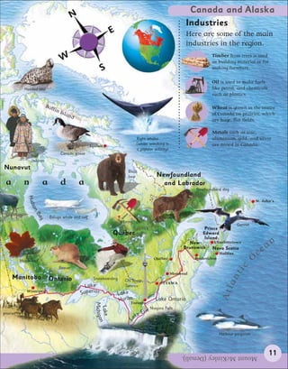 Canada and Alaska
                                              N
                                                                                                             Industries
                                                                   E                                         Here are some of the main
                                                                                                             industries in the region.
                                                                                                                         Timber from trees is used
                                      W                                                                                  as building material or for
                                                              S                                                          making furniture.

                                                                                                                         Oil is used to make fuels
             Hooded seal                                                                                                 like petrol, and chemicals
                                                                                                                         such as plastics.

                            Baf                                                                                          Wheat is grown in the centre
                               fin
                                     Isla                                                                                of Canada on prairies, which
                                         nd
                                                                                                                         are huge, flat fields.

                                                                                                                         Metals such as zinc,
                                                                                Right whales                             aluminium, gold, and silver
                                                      Iqaluit                   (whale watching is                       are mined in Canada.
                                                                                a popular activity)
                 Inuit               Canada goose
                 children
Nunavut
                                                                          Black
                                                                          bear              Newfoundland
 a           n          a            d            a                                           and Labrador
                                                                                                                 Newfoundland dog
               Huds




                                                                                                                                                   St. John’s
                 on
                   Ba




                             Beluga whale and calf
                     y




                                                                       Mining
                                                                                                                                         Gannet
                                                                                                                      Prince
                                                                   Québec                                            Edward
                                                                                                                      Island
                                                                                                                                                             an
                                                                                                              New         Charlottetown
                                                                                                            Brunswick    Nova Scotia
                                                                                                                               Halifax                 c   e
           Maple leaf
                                                                                           Québec                Fredericton                       O
                                                                                                                                      tic

                                     Beaver
                                                                                                      Montreal
     Manitoba
                                                                                                                                   an



                             Ontario                    Snowboarding     CN Tower,
                                                                                              OTTAWA
                                                     Lake                Toronto
                                                                                                                               Atl




              Winnipeg
                                                  S uperior            Lake
                                                                       HuronToronto
                                                                                            Lake Ontario
                                                        Michigan
                                                         Lake




                                                                                         Niagara Falls
prairies                                                                          Erie
                                                                               ke
                                                                            La

                                                                                                                               Harbour porpoises




                                                                                                           Mount McKinley (Denali).                          11
 